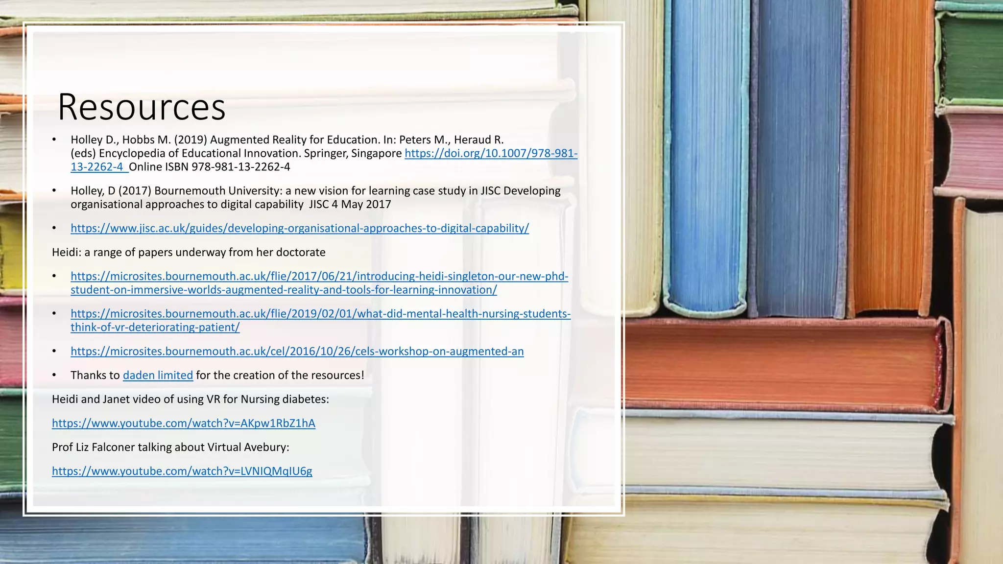 Resources
• Holley D., Hobbs M. (2019) Augmented Reality for Education. In: Peters M., Heraud R.
(eds) Encyclopedia of Educational Innovation. Springer, Singapore https://doi.org/10.1007/978-981-
13-2262-4 Online ISBN 978-981-13-2262-4
• Holley, D (2017) Bournemouth University: a new vision for learning case study in JISC Developing
organisational approaches to digital capability JISC 4 May 2017
• https://www.jisc.ac.uk/guides/developing-organisational-approaches-to-digital-capability/
Heidi: a range of papers underway from her doctorate
• https://microsites.bournemouth.ac.uk/flie/2017/06/21/introducing-heidi-singleton-our-new-phd-
student-on-immersive-worlds-augmented-reality-and-tools-for-learning-innovation/
• https://microsites.bournemouth.ac.uk/flie/2019/02/01/what-did-mental-health-nursing-students-
think-of-vr-deteriorating-patient/
• https://microsites.bournemouth.ac.uk/cel/2016/10/26/cels-workshop-on-augmented-an
• Thanks to daden limited for the creation of the resources!
Heidi and Janet video of using VR for Nursing diabetes:
https://www.youtube.com/watch?v=AKpw1RbZ1hA
Prof Liz Falconer talking about Virtual Avebury:
https://www.youtube.com/watch?v=LVNIQMqIU6g
 