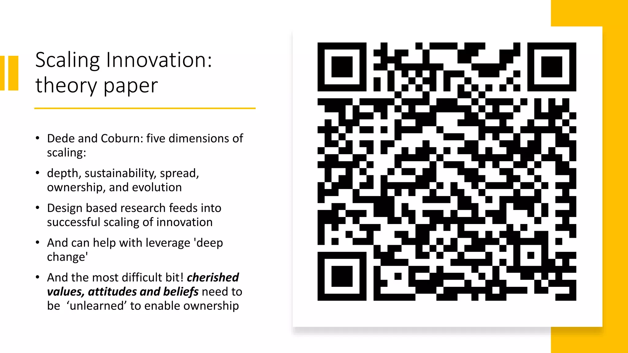 Scaling Innovation:
theory paper
• Dede and Coburn: five dimensions of
scaling:
• depth, sustainability, spread,
ownership, and evolution
• Design based research feeds into
successful scaling of innovation
• And can help with leverage 'deep
change'
• And the most difficult bit! cherished
values, attitudes and beliefs need to
be ‘unlearned’ to enable ownership
 