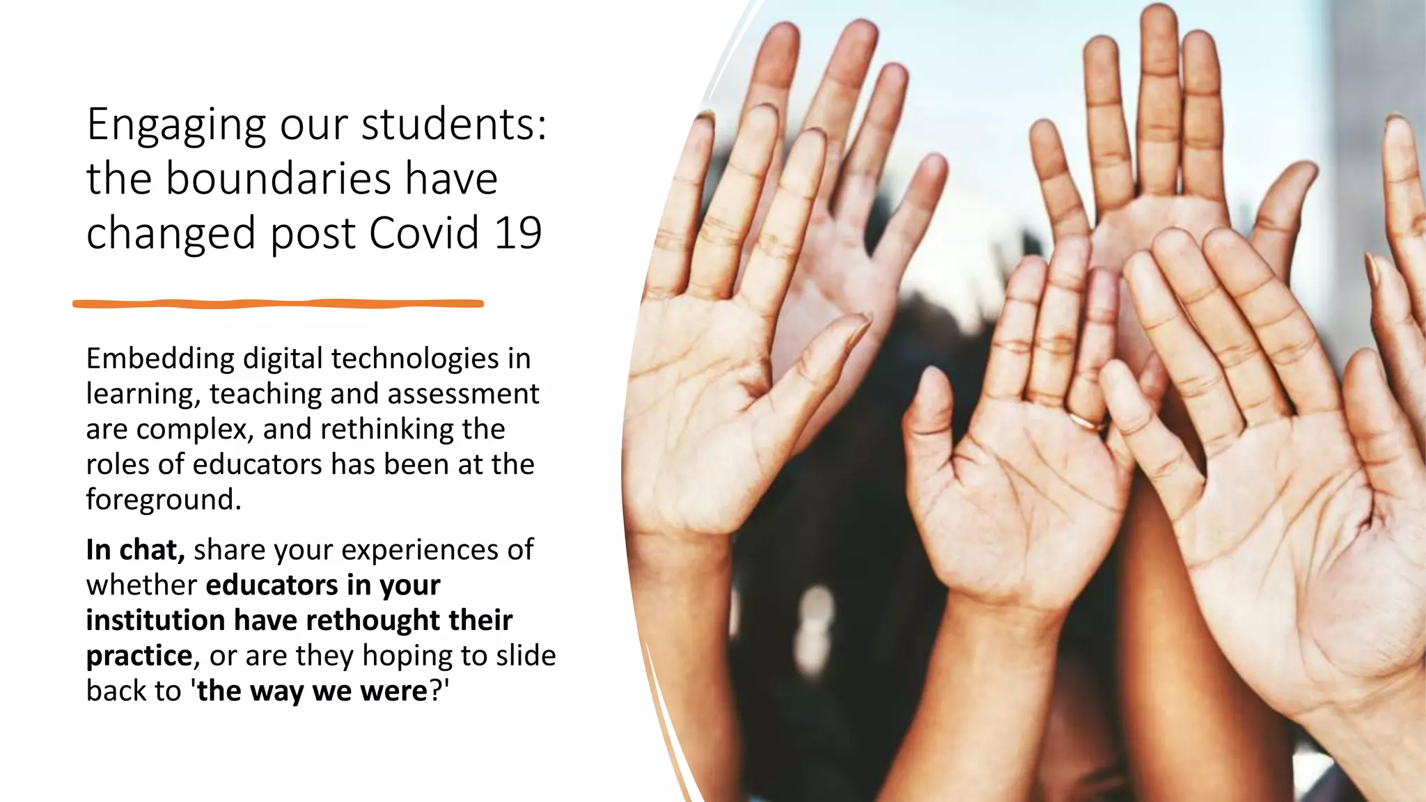 Engaging our students:
the boundaries have
changed post Covid 19
Embedding digital technologies in
learning, teaching and assessment
are complex, and rethinking the
roles of educators has been at the
foreground.
In chat, share your experiences of
whether educators in your
institution have rethought their
practice, or are they hoping to slide
back to 'the way we were?'
 