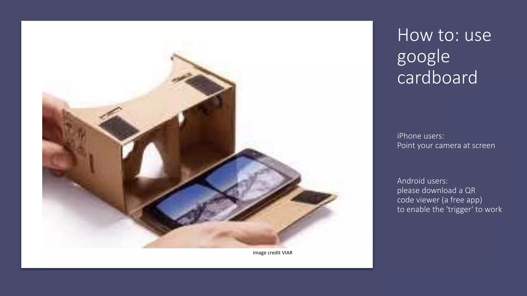 How to: use
google
cardboard
iPhone users:
Point your camera at screen
Android users:
please download a QR
code viewer (a free app)
to enable the 'trigger' to work
image credit VIAR
 