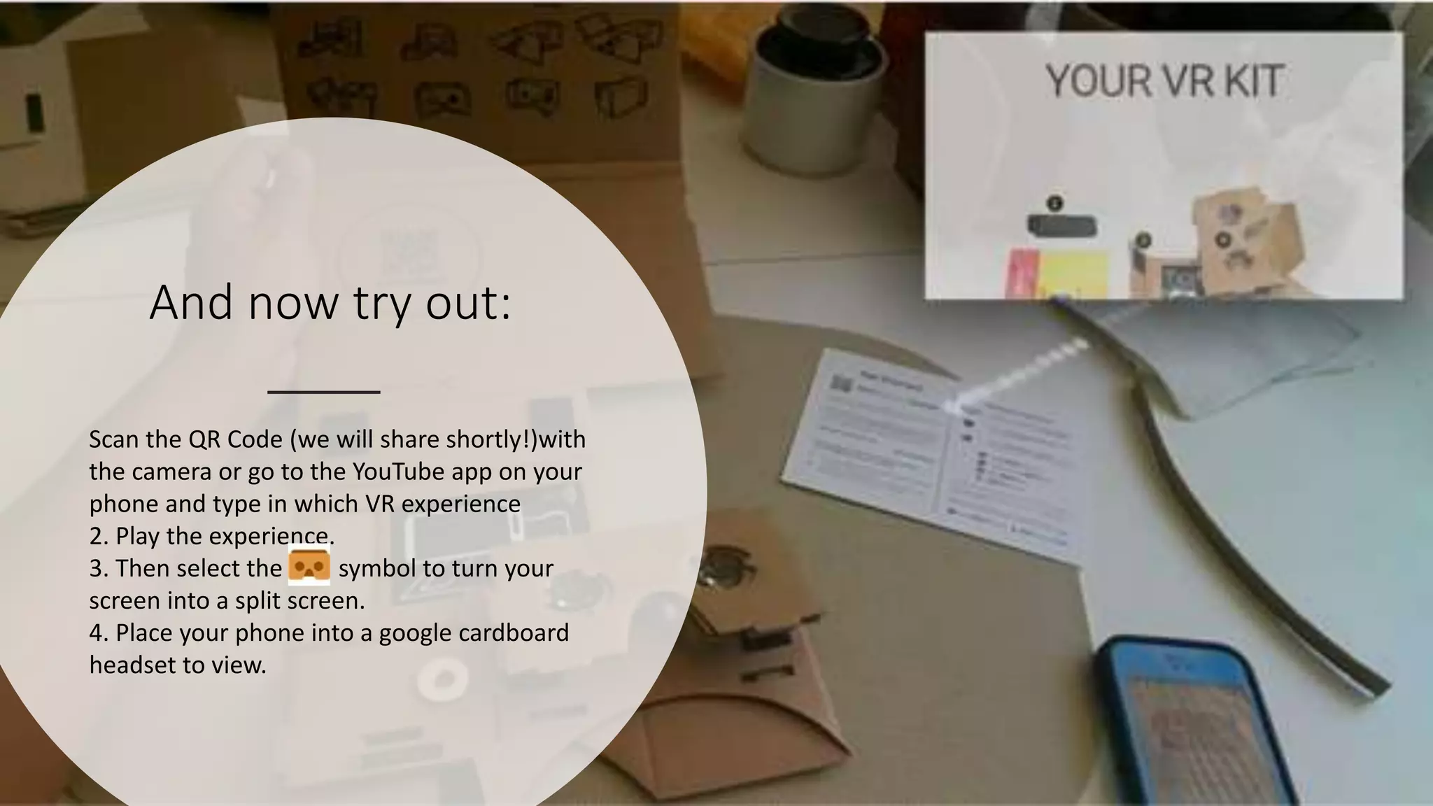 And now try out:
Scan the QR Code (we will share shortly!)with
the camera or go to the YouTube app on your
phone and type in which VR experience
2. Play the experience.
3. Then select the symbol to turn your
screen into a split screen.
4. Place your phone into a google cardboard
headset to view.
 