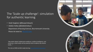 The ‘Scale up challenge’: simulation
for authentic learning
• Heidi Singleton (@blueprintteach)
• Debbie Holley (@debbieholley1)
Department of Nursing Sciences, Bournemouth University
Please do tweet to #ELESIG #altc
"We predict digital collaboration platforms, artificial intelligence, and
immersive, mixed reality will be powerful tools to address key teacher
needs..."
The class of 2030 and life-ready learning: the technology imperative Image credits: Debbie Holley
BU Festival of Learning 2018
 