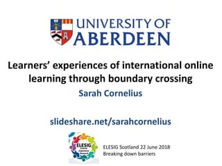 Learners’ experiences of international online
learning through boundary crossing
Sarah Cornelius
slideshare.net/sarahcornelius
ELESIG Scotland 22 June 2018
Breaking down barriers
 
