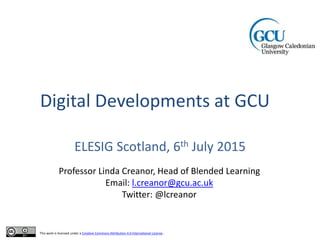 Digital Developments at GCU
ELESIG Scotland, 6th July 2015
Professor Linda Creanor, Head of Blended Learning
Email: l.creanor@gcu.ac.uk
Twitter: @lcreanor
This work is licensed under a Creative Commons Attribution 4.0 International License.
 