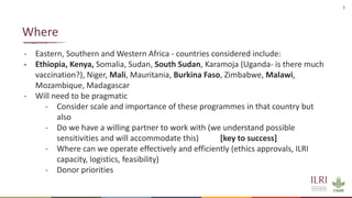 3
- Eastern, Southern and Western Africa - countries considered include:
- Ethiopia, Kenya, Somalia, Sudan, South Sudan, Karamoja (Uganda- is there much
vaccination?), Niger, Mali, Mauritania, Burkina Faso, Zimbabwe, Malawi,
Mozambique, Madagascar
- Will need to be pragmatic
- Consider scale and importance of these programmes in that country but
also
- Do we have a willing partner to work with (we understand possible
sensitivities and will accommodate this) [key to success]
- Where can we operate effectively and efficiently (ethics approvals, ILRI
capacity, logistics, feasibility)
- Donor priorities
Where
 