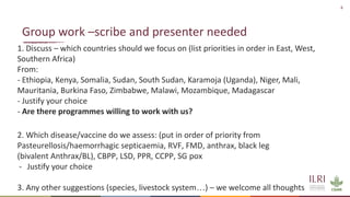 6
1. Discuss – which countries should we focus on (list priorities in order in East, West,
Southern Africa)
From:
- Ethiopia, Kenya, Somalia, Sudan, South Sudan, Karamoja (Uganda), Niger, Mali,
Mauritania, Burkina Faso, Zimbabwe, Malawi, Mozambique, Madagascar
- Justify your choice
- Are there programmes willing to work with us?
2. Which disease/vaccine do we assess: (put in order of priority from
Pasteurellosis/haemorrhagic septicaemia, RVF, FMD, anthrax, black leg
(bivalent Anthrax/BL), CBPP, LSD, PPR, CCPP, SG pox
- Justify your choice
3. Any other suggestions (species, livestock system…) – we welcome all thoughts
Group work –scribe and presenter needed
 