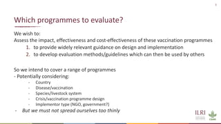 2
We wish to:
Assess the impact, effectiveness and cost-effectiveness of these vaccination programmes
1. to provide widely relevant guidance on design and implementation
2. to develop evaluation methods/guidelines which can then be used by others
So we intend to cover a range of programmes
- Potentially considering:
- Country
- Disease/vaccination
- Species/livestock system
- Crisis/vaccination programme design
- Implementor type (NGO, government?)
- But we must not spread ourselves too thinly
Which programmes to evaluate?
 