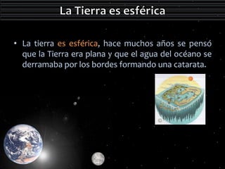 • La tierra es esférica, hace muchos años se pensó 
que la Tierra era plana y que el agua del océano se 
derramaba por los bordes formando una catarata. 
 