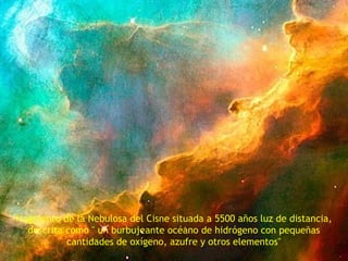 fragmento de la Nebulosa del Cisne situada a 5500 años luz de distancia, 
descrita como " un burbujeante océano de hidrógeno con pequeñas 
cantidades de oxígeno, azufre y otros elementos" 
 