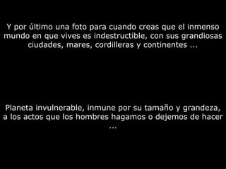 Y por último una foto para cuando creas que el inmenso 
mundo en que vives es indestructible, con sus grandiosas 
ciudades, mares, cordilleras y continentes ... 
Planeta invulnerable, inmune por su tamaño y grandeza, 
a los actos que los hombres hagamos o dejemos de hacer 
... 
 