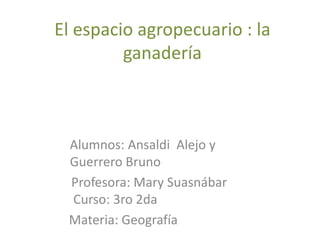 El espacio agropecuario : la
ganadería
Alumnos: Ansaldi Alejo y
Guerrero Bruno
Profesora: Mary Suasnábar
Curso: 3ro 2da
Materia: Geografía
 