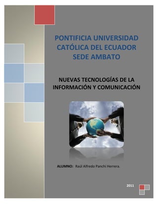 PONTIFICIA UNIVERSIDAD
 CATÓLICA DEL ECUADOR
     SEDE AMBATO

  NUEVAS TECNOLOGÍAS DE LA
INFORMACIÓN Y COMUNICACIÓN




 ALUMNO: Raúl Alfredo Panchi Herrera.



                                        2011
 