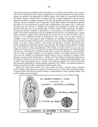 materia física densa que estudiamos hace un momento, y se extiende como un halo, o aura, un poco
más allá de la periferia de dicho conjunto (Fig52), hasta 2 cm aproximadamente de dicha periferia,
aunque este tamaño varía ligeramente en algunos lugares. Este cuerpo es el proveedor de energía
del sistema: absorbe energía del Sol y la esparce por todo el cuerpo mediante los nervios; llena el
organismo de fuerzas y energías semejantes a las de la electricidad, que fluyen a través del sistema
nervioso y llena de vitalidad a todo el organismo, incluso dicho sistema. El metabolismo químico
del cuerpo es el que proporciona, en primer lugar, mantenimiento a los tejidos, calor y contracción
muscular; pero esa reacción y vitalidad más completas que distinguen al animal del vegetal,
requieren algo más, que es lo que proporciona el cuerpo –o doble- etéreo. Puede que esté ligado a
los procesos químicos mediante la generación y el movimiento de la electricidad en nervios y
tejidos, Pero nuestra principal provisión de vitalidad proviene del Sol y es absorbida por el cuerpo
etéreo, mediante un órgano etéreo especializado que existe en él. En su libro El hombre visible e
invisible, C. W. Leadbeater describe la apariencia de este cuerpo, que sirve para absorber la
vitalidad o Prana, la cual, luego de haber completado sus actividades vitalizadoras, se proyecta
hacia el exterior en forma de líneas rectas, a través de los poros de la piel. Leadbeater dice que este
cuerpo es de color “blanco azuloso” y que muestra una apariencia “estriada”. Esta última frase
resulta especialmente interesante, debido a que, unos diez años después que Leadbeater escribiera
eso, el Dr. Walter B. Kilner, del Hospital de Santa María, de Londres, publicó a su vez un libro
titulado The Human Aura (El Aura Humana), en que refería las observaciones que había efectuado
sobre el aura -evidentemente se refería al cuerpo etéreo- con fines de diagnóstico. La capacidad de
ver este cuerpo se lograba mediante el uso de platinas teñidas con dicianina disuelta en alcohol.
Claro que este resultado es perfectamente posible porque, como se recordará, la sustancia etérea
pertenece a nuestro mismo mundo físico, y obedece a las leyes físicas. Es interesante añadir que el
Dr. Kilner, al referirse a lo que él llama “el aura interna”, y que Leadbeater había denominado “aura
de salud”, dice expresamente que es “estriada”. Sólo queda por agregar que el autor del presente
libro ha tenido oportunidad de emplear platinas hechas por el Dr. Kilner, y que puede garantizar el
hecho de que a través de ellas es claramente visible el cuerpo etéreo.
Dentro del cuerpo etéreo mismo, hay varios centros de fuerza u órganos etéreos, llamados
chakras. Siglos y siglos hace que se conoce la existencia de estos chakras, cuya descripción aparece
en muchos libros de ocultismo en todo el Oriente, y especialmente en libros sagrados hindúes. Seis
de ellos pueden verse en la Fig52.
100
 