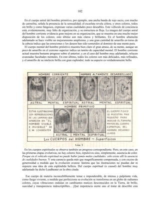 En el cuerpo astral del hombre primitivo, por ejemplo, una ancha banda de rojo sucio, con mucho
de carmelita, señala la presencia de la sensualidad; el escarlata revela cólera; y otros colores, todos
sin brillo y como fangosos, expresan varias cualidades poco deseables. Este vehículo de conciencia
está, evidentemente, muy falto de organización, y su estructura es floja. La imagen del cuerpo astral
del hombre corriente evidencia gran mejora en su organización, que se muestra en una mucho mejor
disposición de los colores; esto último son más claros y brillantes. En el hombre altamente
adelantado se hace visible un mejoramiento amplísimo, y una gran cantidad de amarillo en torno de
la cabeza indica que las emociones y los deseos han sido sometidos al dominio de una mente pura.
El cuerpo mental del hombre primitivo muestra bien claro el gran atraso, de su mente, aunque un
poco de amarillo en el extremo superior indica un tantito de capacidad mental. El hombre corriente
actual muestra bastante progreso sobre el anterior; y en el caso del hombre muy adelantado, relucen
avanzadas facultades mentales. En este último, todos los colores son más delicados, más refinados,
y el amarillo de su intelecto brilla con gran esplendor; todo su aspecto es verdaderamente bello.
En los cuerpos espirituales se observa también un progreso correspondiente. Pero, en este caso, en
las primeras etapas evolutivas, no hay colores feos, repulsivos sino, simplemente, ausencia de color.
Porque en el vehículo espiritual no puede haber jamás malas cualidades: sólo existe allí la ausencia
de cualidades buenas. Y esta carencia queda más que magníficamente compensada, y con exceso de
generosidad a medida que la evolución avanza: lástima que las ilustraciones no puedan dar ni
siquiera una idea de esta espléndida belleza. Del cuerpo espiritual (o causal) del hombre muy
adelantado ha dicho Leadbeater en la obra citada.
Ese cuerpo de materia inconcebiblemente tenue e imponderable, de intensa y palpitante vida,
como fuego viviente, a medida que perfecciona su evolución se transforma en un globo de radiantes
colores, cuyas vibraciones ondulan en cambiantes matices desconocidos en la Tierra, de brillo,
suavidad y transparencia indescriptibles... ¡Qué impotencia siente uno al tratar de describir esta
102
 