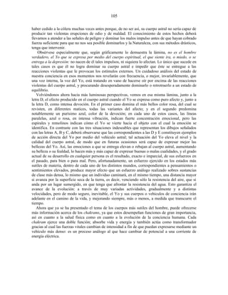 haber cedido a la cólera muchas veces antes porque, de no ser así, su cuerpo astral no sería capaz de
producir tan violentas erupciones de odio y de maldad. El conocimiento de estos hechos deberá
llevarnos a atender a las señales de peligro y dominar los malos impulso antes de que hayan cobrado
fuerza suficiente para que no nos sea posible dominarlos y la Naturaleza, con sus métodos drásticos,
tenga que intervenir.
Obsérvese especialmente que, según gráficamente lo demuestra la lámina, no es el hombre
verdadero, el Yo que se expresa por medio del cuerpo espiritual, el que siente ira, o miedo, o se
entrega a la depresión: no nacen de él tales impulsos, ni siquiera lo afectan. Lo único que sucede en
tales casos es que él no logra dominar su cuerpo astral e impedir que éste se entregue a las
reacciones violentas que le provocan los estímulos externos. Un cuidadoso análisis del estado de
nuestra conciencia en esos momentos nos revelarán con frecuencia, o mejor, invariablemente, que
una voz interna, la voz del Yo, está tratando en vano de hacerse oír por encima de las reacciones
violentas del cuerpo astral, y procurando desesperadamente dominarlo o retrotraerlo a un estado de
equilibrio.
Volviéndonos ahora hacia más luminosas perspectivas, vemos en esa misma lámina, junto a la
letra D, el efecto producido en el cuerpo astral cuando el Yo se expresa como puro afecto y, junto a
la letra D, como intensa devoción. En el primer caso domina el más bellos color rosa, del cual se
revisten, en diferentes matices, todas las variantes del afecto; y en el segundo predomina
notablemente un purísimo azul, color de la devoción; en cada uno de estos casos, las líneas
paralelas, azul o rosa, en intensa vibración, indican fuerte concentración emocional, pero las
espirales y remolinos indican cómo el Yo se vierte hacia el objeto con el cual la emoción se
identifica. En contraste con las tres situaciones indeseables que representan los dibujos señalados
con las letras A, B y C, deberá observarse que las correspondientes a las D y E constituyen ejemplos
de acción directa del Yo por medio del vehículo astral; tal actuación del Yo eleva el nivel y la
calidad del cuerpo astral, de modo que en futuras ocasiones será capaz de expresar mejor las
bellezas del Yo. Así, las emociones a que se entrega elevan o rebajan al cuerpo astral, aumentando
su belleza o su fealdad, lo hacen más y más capaz de expresar buenas o malas cualidades, y el grado
actual de su desarrollo en cualquier persona es el resultado, exacto e imparcial, de sus esfuerzos en
el pasado, para bien o para mal. Pero, afortunadamente, un esfuerzo ejercido en los estados más
sutiles de materia, dentro de cada uno de los distintos mundos, correspondientes a pensamientos o
sentimientos elevados, produce mayor efecto que un esfuerzo análogo realizado sobres sustancias
de clase más densa, lo mismo que un individuo caminará, en el mismo tiempo, una distancia mayor
si avanza por la superficie seca de la tierra, es decir, venciendo sólo la resistencia del aire, que si
anda por un lugar sumergido, en que tenga que afrontar la resistencia del agua. Esto garantiza el
avance de la evolución: a través de muy variadas actividades, gradualmente y a distintas
velocidades, pero de modo seguro, inevitable, el Yo y sus cuerpos o vehículos de conciencia irán
adelante en el camino de la vida, y mejorando siempre, más o menos, a medida que transcurre el
tiempo.
Ahora que ya se ha presentado el tema de los cuerpos más sutiles del hombre, puede ofrecerse
más información acerca de los chakrams, ya que estos desempeñan funciones de gran importancia,
así en cuanto a la salud física como en cuanto a la evolución de la conciencia humana. Cada
chakram ejerce una doble función; absorbe vida y energía y también actúa como transformador
gracias al cual las fuerzas vitales cambian de intensidad a fin de que puedan expresarse mediante un
vehículo más denso: es un proceso análogo al que hace cambiar de potencial a una corriente de
energía eléctrica.
105
 