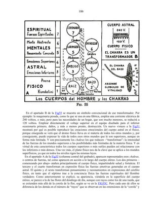 En el apartado B de la Fig55 se muestra un símbolo convencional de ese transformador. Por
ejemplo: la maquinaria pesada, como la que se usa en una fábrica, emplea una corriente eléctrica de
240 voltios, o más; pero para las necesidades de un hogar, que son mucho menores, se reducirá a
120 voltios. Emplear directamente el voltaje superior en el equipo diseñado para el inferior
ocasionaría primero, daños, y más o menos pronto, destrucción. Un nuevo vistazo a la Fig31
mostrará por qué es posible reproducir las creaciones emocionales del cuerpo astral en el físico,
porque enseguida se verá que el átomo físico lleva en sí materia de todos los otros mundos y, por
consiguiente, puede expresar la vida de todos esos otros mundos que le son superiores, aunque en
forma más limitada. Y son precisamente los chakras los que reducen –“transforman”- la intensidad
de las fuerzas de los mundos superiores a las posibilidades más limitadas de la materia física. Y en
virtud de esta característica todos los cuerpos superiores o más sutiles pueden así relacionarse con
los inferiores o más densos. Una vez más, el plano físico nos da la clave que se aplica a los mundos
superfísicos, ya que en todos los niveles rigen las mismas leyes.
En el apartado A de la Fig55 (columna central del grabado), aparecen representados esos chakras,
o centros de fuerzas, tal como aparecen en acción a lo largo del cuerpo etéreo. Los dos primeros –
comenzando por abajo- atañen principalmente al cuerpo físico, impartiéndole salud y fortaleza. El
tercero y el cuarto transforman en expresión física las fuerzas emotivas generadas en el cuerpo
astral. El quinto y el sexto transforman pensamientos y razonamientos en expresiones del cerebro
físico, en tanto que el séptimo trae a la conciencia física las fuerzas espirituales del Hombre
verdadero. Como anteriormente se explicó, su apariencia, viéndola en la superficie del cuerpo
etéreo, se parece a la de las flores del dondiego de día, aunque con rayos como los de una rueda, que
se extienden más allá de la corola de la flor, según se ve en la FIG55C. Pero cada uno de ellos se
diferencia de los demás en el número de “rayos” que se observan en las extensiones de la “corola” y
106
 