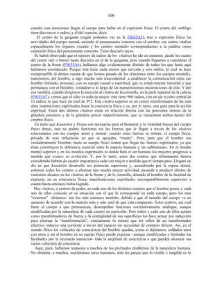 cuando esas emociones llegan al cuerpo para hallar en él expresión física. El centro del ombligo
tiene diez rayos o radios, y el del corazón, doce.
El centro de la garganta (según podemos ver en la FIG55A5), trae a expresión física las
actividades del cuerpo mental, uniendo al pensamiento concreto con el cerebro; ese centro vitaliza
especialmente los órganos vocales y los centros mentales correspondientes a la palabra como
expresión física del pensamiento concreto. Tiene dieciséis rayos.
Se habrá observado que el número de radios de los chakras ha ido en aumento, desde los cuatro
del centro raíz o básico hasta dieciséis en el de la garganta, pero cuando llegamos a considerar el
centro de la frente (FIG55A6), hallamos algo evidentemente distinto de todos los que hasta aquí
habíamos considerado. Porque éste tiene nada menos que noventa y seis radios, lo cual se hace
comprensible al darnos cuenta de que hemos pasado de las relaciones entre los cuerpos mortales,
transitorios, del hombre, a algo mucho más trascendental: a establecer la comunicación entre ese
hombre limitado, personal, con su cuerpo causal o espiritual, que es relativamente inmortal y que
permanece con el Hombre, verdadero a lo largo de las numerosísimas encarnaciones de éste. Y por
eso también, cuando dirigimos la atención al chakra de la coronilla, en la parte superior de la cabeza
(FIG55A7), vemos que el salto es todavía mayor: éste tiene 960 radios, con un eje o cubo central de
12 radios, lo que hace un total de 972. Este chakra superior es un centro transformador de las más
altas inspiraciones espirituales hasta la conciencia física y es, por lo tanto, una guía para la acción
espiritual. Estos dos últimos chakras están en relación directa con las porciones etéreas de la
glándula pituitaria y de la glándula pineal respectivamente, que se encuentran ambas dentro del
cerebro físico.
En tanto que Kundalini y Prana son necesarias para el bienestar y la vitalidad físicos del cuerpo
físico denso, éste no podría funcionas sin las fuerzas que le llegan a través de los chakras
relacionados con los cuerpos astral y mental: cuando estas fuerzas se retiran, el cuerpo físico,
privado de esas influencias en que se apoyaba, “muere”. Pero, para que el hombre sea
verdaderamente Hombre, hasta su cuerpo físico tienen que llegar las fuerzas espirituales, ya que
éstas constituyen la diferencia esencial entre la especie humana y las subhumanas. En el mundo
mental superior y en los mundos espirituales es donde hará el ser humano los mayores progresos a
medida que avance su evolución. Y, por lo tanto, estos dos centros que últimamente hemos
considerado habrán de asumir importancia cada vez mayor a medida que el tiempo pase. Llegará un
día en que Kundalini desarrolle sus potencias superiores y, ascendiendo por la espina dorsal,
estimule todos los centros a efectuar una mucho mayor actividad, pasando a producir efectos de
vastísimo alcance en los chakras de la frente y de la coronilla, dotando al hombre de la facultad de
expresar, en su conciencia física, manifestaciones espirituales incomparablemente superiores a
cuanto hasta entonces había logrado.
Hay chakras, o centros de poder, en cada uno de los distintos cuerpos que el hombre posee, y cada
uno de ellos coincide en su situación con el que le corresponde en cada cuerpo, pero los más
“externos” –diríamos- son los más extensos también, debido a que el tamaño del cuerpo va en
aumento de acuerdo con la materia más y más sutil de que está compuesto. Estos centros, sea cual
fuere el cuerpo a que pertenezcan, desempeñan funciones correlativamente análogas, aunque
modificadas por la naturaleza de cada cuerpo en particular. Pero todos y cada uno de ellos actúan
como transformadores de fuerza y la contigüidad de sus superficies los hace actuar por inducción
para efectuar la “transformación”, exactamente lo mismo que los rollos de un transformador
eléctrico inducen una corriente a través del espacio sin necesidad de contacto directo. Así, en el
mundo físico los vehículos de consciencia del hombre quedan, como si dijéramos, soldados unos
con otros y así el hombre en su cuerpo físico puede expresar –aunque modificadas y limitadas las
facultades por la necesaria transición- toda la amplitud de conciencia a que pueden alcanzar sus
varios vehículos de conciencia.
Aquí, pues, hallamos respuesta a muchos de los profundos problemas de la naturaleza humana.
No obstante, a muchos, muchísimos seres humanos, sólo les parece que lo visible y tangible es lo
108
 