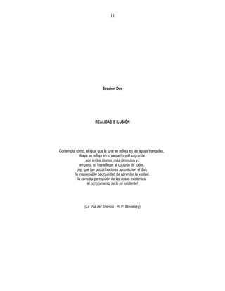 Sección Dos
REALIDAD E ILUSIÓN
Contempla cómo, al igual que la luna se refleja en las aguas tranquilas,
Alaya se refleja en lo pequeño y el lo grande,
aún en los átomos más diminutos y,
empero, no logra llegar al corazón de todos.
¡Ay, que tan pocos hombres aprovechen el don,
la inapreciable oportunidad de aprender la verdad,
la correcta percepción de las cosas existentes,
el conocimiento de lo no existente!
(La Voz del Silencio - H. P. Blavatsky)
11
 