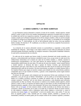 CAPITULO VIII
LA ESENCIA ELEMENTAL Y LOS REINOS ELEMENTALES
La que llamamos esencia elemental es materia viviente de los mundos mental superior, mental
inferior y astral, es decir, de los tres mundos inmediatamente superiores al mundo físico en cuanto a
la calidad más sutil de sus respectivas materias. Es aquella parte de la sustancia original de dichos
cuerpos creados por la Primera Emanación de la divina energía creadora, sobre la cual ha actuado
ya también la energía de la Segunda Emanación y que, por lo tanto, es susceptible de ser modelada
en formas vivas. Y, efectivamente, de ella se han producido todas las cosas vivas que pueblan
dichos mundos. De ella dice C. W. Leadbeater, en su obra La vida Interna, (capítulo El pensamiento
y la esencia Elemental):
La evolución de la esencia elemental consiste en acostumbrarse a responder a toda posible
modalidad de vibración... hasta llegar a una etapa evolutiva en que todas las partículas de esencia
elemental puedan fácilmente responder en cualquier momento a toda posible modalidad vibratoria,
lo cual será la consumación de su evolución.
En cada uno de los mundos que hemos citado, la esencia elemental está siendo sometida a ese
proceso, y está produciendo una inmensa variedad de cosas vivas, ya que existe en cada una de las
subdivisiones moleculares de la materia de cada uno de dichos mundos; y, además, muestra la
modificación correspondiente a los siete tipos básicos de materia atómica y a las subsiguientes
innumerables subdivisiones de estos tipos. En cada uno de estos tres mundos –astral, mental inferior
y mental superior- se destacan dos tipos o grupos de formas vivientes, que anteriormente
mencionamos, pero que, como ahora se verá, reaccionan una sobre otra de un modo que reviste gran
importancia para cada uno de nosotros. Sin este conocimiento, no podría, en verdad, ponerse freno a
los impulsos básicos que surgen en nuestros cuerpos; pero dotados de este conocimiento, podemos
comprender qué es lo que sucede en nosotros, y gracias a esta comprensión, actuar según creamos
que más nos convenga.
El primero de estos grupos está compuesto por las numerosas formas que constituyen el reino
elemental, o sea, por los que se llaman “elementales” y de los cuales ya se ha hecho mención. Se
hallan en el sendero involutivo, penetran en estados de materia cada vez más densa, buscando
siempre sustancias “inferiores” por ser más densas, más groseras y más duraderas para utilizarlas
construyendo en ellas sus formas. Este proceso se realiza en los mundos mental superior, mental
inferior y astral, es decir, en regiones de materia cada vez más densa; en ellos involucionan los que
llamamos primero, segundo y tercer reino elemental. Del tercer reino elemental, pasa la vida –como
hemos visto en la Fig36- al reino mineral, donde se halla encerrada en las formas más densas y
resistentes y donde se encuentra, por lo tanto, en el nadir de su expresión. Desde ese punto extremo,
la vida empieza a dirigirse, como si dijéramos, hacia arriba, empieza a evolucionar y, como lo
muestrea esa misma Fig36, va “ascendiendo” a través de mundos más y más sutiles. Y esto nos
lleva al segundo grupo o tipo, formado por los cuerpos astrales, mentales y causales de la
humanidad y también, en menor grado, por los cuerpos sutiles de las criaturas vegetales y animales.
112
 