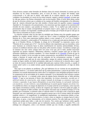 Estos diversos cuerpos están formados de distintas clases de esencia elemental, lo mismo que los
miembros de los reinos elementales; pero, al revés de éstos, los cuerpos del hombre están
evolucionando y la vida que lo anima –aún aparte de su esencia superior, que es el hombre
verdadero- ha ascendido ya a través de los reinos mineral, vegetal y animal (LáminaI), en tanto que
la vida que anima a las formas elementales está involucionando. Debe el lector darse plena cuenta
de que los diversos colores que se señalan en los cuerpos del hombre corresponden a los diferentes
tipos de materia elemental que han sido atraídos a formar parte de aquellos cuerpos (LáminaII
Apartado A). En respuesta a los pensamientos y las emociones que han surgido en la conciencia del
morador de esos cuerpos y que pueden ser buenos o malos. Ya se explicó que cada emoción o
pensamiento deja al cuerpo correspondiente un poquito mejor o peor, según sea el caso; pero, en
general, los cuerpos van mejorando a medida que pasa el tiempo, por el hecho de que la vida que en
ellos mora se encuentra en el arco evolutivo.
La relación existente entre los dos tipos de entidades que forman estos dos grandes grupos que
pueblan los mundos mental inferior y astral nos lleva a tratar el problema del autodominio o
dominio de sí. Pero estas expresiones podrían inducir a error: porque el “sí” es el Yo, el hombre
verdadero e inmortal y ¿cómo podría el Yo dominar al yo, ni para qué sería preciso dominar al Yo,
que es el Hombre Divino, la Mónada, la chispa de la Divinidad? La expresión exacta sería:
“Dominio de los cuerpos por el Yo”. Uno de los deberes más importantes que nos incumben, como
seres humanos en evolución hacia la plena manifestación de nuestras potencialidades divinas,
consiste en establecer dominio cada vez más pleno sobre nuestros cuerpos –recordemos siempre que
no tenemos uno sino varios- porque éstos son cosas vivas que, por lo tanto, pueden reaccionar
siguiendo sus propios impulsos. Deberíamos adiestrar a nuestros cuerpos para que en todos los
momentos obedezcan a nuestros mandatos. Ya vimos ilustrado en la LáminaII el hecho de que la
depresión, el miedo y la ira con todas sus malas consecuencias, son producto del fracaso del Yo en
cuanto a dominar al cuerpo astral ante los estímulos de las circunstancias externas. Y quedó
señalado también que cada uno de estos indeseables, aunque de carácter temporal, deja en dicho
cuerpo un ligero cambio, de índole permanente, dado que la violencia de la emoción atrae a aquél
un tanto de esencia elemental de la cualidad adecuada para expresar dicha emoción, y cuando el
cuerpo astral vuelve a su estado normal, queda incorporado permanentemente a él algo de dicha
esencia.
Pero aquí se nos plantea un problema: ¿Por qué habríamos de ser víctimas de tan perjudiciales
estallidos emotivos –y lo mismo cabría decir de los malos pensamientos- a pesar de que tantas veces
luchamos con resuelta determinación contra ellos? La respuesta a esta intrigadora pregunta reside en
la comprensión de las actividades de la materia elemental. Si no dominamos bien nuestros cuerpos
pueden muy bien ser –y a menudo serán- presa de alguna fuerza elemental que se halle próxima
(Fig58). Y aquí se nos presenta el factor más importante: las formas elementales, movidas por el
universal instinto de conservación, están siempre tratando de prolongar su existencia como cosas
vivientes y separadas, lo que logran albergándose en una forma humana, la cual puede vitalizarlas
con una fuerza, con una violencia y una profundidad que no puede igualar ninguna otra forma viva.
Un estallido de cólera o un ataque de depresión en el cuerpo astral de un ser humano, como reacción
ante alguna circunstancia externa, el deseo de venganza que impulsa a devolver golpe por golpe, el
odio como respuesta al daño recibido, son otras tantas reacciones que se producen porque el Yo ha
perdido, por el momento, su dominio sobre el vehículo astral, lo cual deja a éste a merced de algún
elemental, que será impulsado por acción magnética puesto que es de la misma índole del original
estallido emotivo- y lo magnificará, lo multiplicará ampliamente, con intensísimo deleite ya que,
dado que se encuentra en el arco involutivo, es decir, como su impulso es siempre hacia lo más y
más denso, se goza, y muy intensamente, en la violencia emotiva. No cabe duda que esto ha sido
experiencia propia para todos y cada uno de nosotros. Nos consta que luchamos contra aquella
fuerza, con lo que se hacía patente que no realmente nuestra, procedente de nuestro YO, y sin
embargo nos entregamos, como a un elemento extraño que nos invadía, a aquella satisfacción
113
 