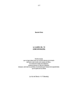 Sección Cinco
LA ILUSIÓN DEL YO
(COMO SEPARACIÓN)
El alma incauta
que no logra trabar lucha con el burlón demonio de la ilusión
retornará a este mundo como esclavo de Mara...
Si a través de la Sala de la Sabiduría
quisieras alcanzar el Valle de la Beatitud,
discípulo, cierra bien tus sentidos a la tremenda gran herejía de la separatividad,
que te aparta de los demás.
(La Voz del Silencio - H. P. Blavatsky)
117
 
