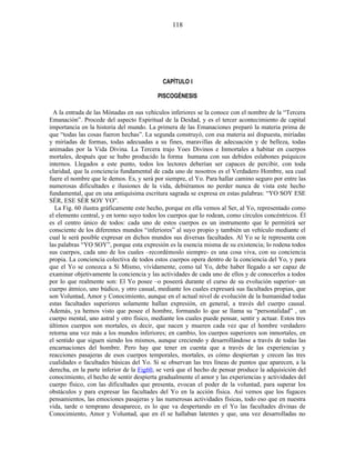 CAPÍTULO I
PISCOGÉNESIS
A la entrada de las Mónadas en sus vehículos inferiores se la conoce con el nombre de la “Tercera
Emanación”. Procede del aspecto Espiritual de la Deidad, y es el tercer acontecimiento de capital
importancia en la historia del mundo. La primera de las Emanaciones preparó la materia prima de
que “todas las cosas fueron hechas”. La segunda construyó, con esa materia así dispuesta, miríadas
y miríadas de formas, todas adecuadas a su fines, maravillas de adecuación y de belleza, todas
animadas por la Vida Divina. La Tercera trajo Yoes Divinos e Inmortales a habitar en cuerpos
mortales, después que se hubo producido la forma humana con sus debidos eslabones psíquicos
internos. Llegados a este punto, todos los lectores deberían ser capaces de percibir, con toda
claridad, que la conciencia fundamental de cada uno de nosotros es el Verdadero Hombre, sea cual
fuere el nombre que le demos. Es, y será por siempre, el Yo. Para hallar camino seguro por entre las
numerosas dificultades e ilusiones de la vida, debiéramos no perder nunca de vista este hecho
fundamental, que en una antiquísima escritura sagrada se expresa en estas palabras: “YO SOY ESE
SÉR, ESE SÉR SOY YO”.
La Fig. 60 ilustra gráficamente este hecho, porque en ella vemos al Ser, al Yo, representado como
el elemento central, y en torno suyo todos los cuerpos que lo rodean, como círculos concéntricos. Él
es el centro único de todos: cada uno de estos cuerpos es un instrumento que le permitirá ser
consciente de los diferentes mundos “inferiores” al suyo propio y también un vehículo mediante el
cual le será posible expresar en dichos mundos sus diversas facultades. Al Yo se le representa con
las palabras “YO SOY”, porque esta expresión es la esencia misma de su existencia; lo rodena todos
sus cuerpos, cada uno de los cuales –recordémoslo siempre- es una cosa viva, con su conciencia
propia. La conciencia colectiva de todos estos cuerpos opera dentro de la conciencia del Yo, y para
que el Yo se conozca a Sí Mismo, vívidamente, como tal Yo, debe haber llegado a ser capaz de
examinar objetivamente la conciencia y las actividades de cada uno de ellos y de conocerlos a todos
por lo que realmente son: El Yo posee –o poseerá durante el curso de su evolución superior- un
cuerpo átmico, uno búdico, y otro casual, mediante los cuales expresará sus facultades propias, que
son Voluntad, Amor y Conocimiento, aunque en el actual nivel de evolución de la humanidad todas
estas facultades superiores solamente hallan expresión, en general, a través del cuerpo causal.
Además, ya hemos visto que posee el hombre, formando lo que se llama su “personalidad” , un
cuerpo mental, uno astral y otro físico, mediante los cuales puede pensar, sentir y actuar. Estos tres
últimos cuerpos son mortales, es decir, que nacen y mueren cada vez que el hombre verdadero
retorna una vez más a los mundos inferiores; en cambio, los cuerpos superiores son inmortales, en
el sentido que siguen siendo los mismos, aunque creciendo y desarrollándose a través de todas las
encarnaciones del hombre. Pero hay que tener en cuenta que a través de las experiencias y
reacciones pasajeras de esos cuerpos temporales, mortales, es cómo despiertan y crecen las tres
cualidades o facultades básicas del Yo. Si se observan las tres líneas de puntos que aparecen, a la
derecha, en la parte inferior de la Fig60, se verá que el hecho de pensar produce la adquisición del
conocimiento, el hecho de sentir despierta gradualmente el amor y las experiencias y actividades del
cuerpo físico, con las dificultades que presenta, evocan el poder de la voluntad, para superar los
obstáculos y para expresar las facultades del Yo en la acción física. Así vemos que los fugaces
pensamientos, las emociones pasajeras y las numerosas actividades físicas, todo eso que en nuestra
vida, tarde o temprano desaparece, es lo que va despertando en el Yo las facultades divinas de
Conocimiento, Amor y Voluntad, que en él se hallaban latentes y que, una vez desarrolladas no
118
 