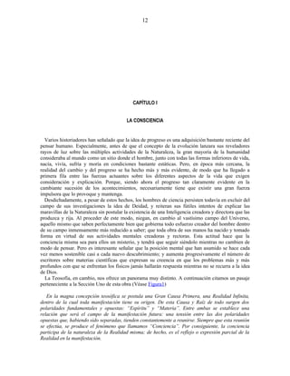 CAPÍTULO I
LA CONSCIENCIA
Varios historiadores han señalado que la idea de progreso es una adquisición bastante reciente del
pensar humano. Especialmente, antes de que el concepto de la evolución lanzara sus reveladores
rayos de luz sobre las múltiples actividades de la Naturaleza, la gran mayoría de la humanidad
consideraba al mundo como un sitio donde el hombre, junto con todas las formas inferiores de vida,
nacía, vivía, sufría y moría en condiciones bastante estáticas. Pero, en época más cercana, la
realidad del cambio y del progreso se ha hecho más y más evidente, de modo que ha llegado a
primera fila entre las fuerzas actuantes sobre los diferentes aspectos de la vida que exigen
consideración y explicación. Porque, siendo ahora el progreso tan claramente evidente en la
cambiante sucesión de los acontecimientos, necesariamente tiene que existir una gran fuerza
impulsora que lo provoque y mantenga.
Desdichadamente, a pesar de estos hechos, los hombres de ciencia persisten todavía en excluir del
campo de sus investigaciones la idea de Deidad, y reiteran sus fútiles intentos de explicar las
maravillas de la Naturaleza sin postular la existencia de una Inteligencia creadora y directora que las
produzca y rija. Al proceder de este modo, niegan, en cambio al vastísimo campo del Universo,
aquello mismo que saben perfectamente bien que gobierna todo esfuerzo creador del hombre dentro
de su campo inmensamente más reducido a saber; que toda obra de sus manos ha nacido y tomado
forma en virtud de sus actividades mentales creadoras y rectoras. Esta actitud hace que la
conciencia misma sea para ellos un misterio, y tendrá que seguir siéndolo mientras no cambien de
modo de pensar. Pero es interesante señalar que la posición mental que han asumido se hace cada
vez menos sostenible casi a cada nuevo descubrimiento; y aumenta progresivamente el número de
escritores sobre materias científicas que expresan su creencia en que los problemas más y más
profundos con que se enfrentan los físicos jamás hallarán respuesta mientras no se recurra a la idea
de Dios.
La Teosofía, en cambio, nos ofrece un panorama muy distinto. A continuación citamos un pasaje
perteneciente a la Sección Uno de esta obra (Véase Figura1)
En la magna concepción teosófica se postula una Gran Causa Primera, una Realidad Infinita,
dentro de la cual toda manifestación tiene su origen. De esta Causa y Raíz de todo surgen dos
polaridades fundamentales y opuestas: “Espíritu” y “Materia”. Entre ambas se establece una
relación que será el campo de la manifestación futura: una tensión entre las dos polaridades
opuestas que, habiendo sido separadas, tienden constantemente a reunirse. Siempre que esta reunión
se efectúa, se produce el fenómeno que llamamos “Conciencia”. Por consiguiente, la conciencia
participa de la naturaleza de la Realidad misma; de hecho, es el reflejo o expresión parcial de la
Realidad en la manifestación.
12
 