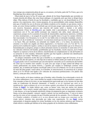 trae consigo una comprensión plena de que es, en esencia y de hecho, parte del Yo Único, que es la
Realidad que lleva dentro todo ser humano.
Observando de nuevo la Fig. 60 vemos que, además de las líneas fragmentadas que ascienden en
la parte derecha del dibujo, hay otras líneas análogas a la izquierda, pero que éstas se dirigen hacia
abajo. Ellas indican el hecho de que las facultades y cualidades que se van desarrollando en el Yo
gracias a las experiencias, más o menos pasajeras, de sus personalidades están siempre disponibles
para que el hombre las use en diversas actividades creadoras en los mundos en que piensa, siente y
actúa, así como forman también el trasfondo que servirá para juzgar cada experiencia nueva. Pero,
con excesiva frecuencia, provoca una reacción del cuerpo astral o mental, o de ambos
conjuntamente (Véase la FIG59B_2y3), que impide, total o parcialmente, el contacto de dicha
experiencia con el Yo, que podría aconsejar una respuesta más sabia, mejor adecuada a la
experiencia, porque en él se acumula el recuerdo de innumerables experiencias anteriores, recibidas
en otras encarnaciones, y no juzgará de acuerdo con aquella única a la que los cuerpos inferiores
han reaccionado. Con frecuencia, la voz del Yo nos habla entre el estruendo mundanal, externo e
interno: se le da el nombre de “conciencia”, la conciencia moral que nos dice lo que debemos hacer
o no hacer. Mas, por desdicha, ese estruendo nos impide oírla o, si la oímos, las pasiones nos
arrastran o la mente nos engaña con falsos argumentos y no hacemos caso a la Voz del Yo. La
práctica de la meditación regular y asidua es una de las mejores oportunidades que se le ofrecen a la
humanidad para su progreso, porque su efecto principal consiste en ensanchar el canal entre el Yo y
los vehículos inferiores del hombre, posibilitando que las facultades, mucho mayores, de la Tríada
Superior se expresen a través de la inferior, transformando así completamente la vida del hombre en
su actuación en estos mundos. Solamente aquellos que han logrado a plenitud esta identificación
pueden decir con verdad: “Mi Padre y yo somos uno”.
Un antiguo comentario oculto dice que el hombre es, en cualquier lugar del Universo, el ser en
quien lo más alto del espíritu y lo más bajo de la materia se hallan unidos por medio de la mente. En
la Fig48 puede verse lo exactamente que esta descripción concuerda con la constitución del hombre
tal como nos la enseñan estos estudios. La gran cruz que ocupa el lugar central del dibujo nos
cuenta gráficamente esa misma historia, y aquellos que aceptan la simbología cristiana verán
también, ahí, el símbolo del Espíritu crucificado sobre la cruz de la Materia. En vez de la conciencia
de masa del alma grupal, vemos ahora, en el hombre, la autoconciencia, la conciencia de sí, porque
ahora ya el Yo Divino está ligado a los vehículos de conciencia pertenecientes a los planos más
densos y actúa por ellos, a través de ellos.
Se dice mucho, en la época moderna, que el hombre, todo el hombre, ha evolucionado a través de
los reinos subhumanos y que, como hombre ha surgido evolucionando de los mamíferos superiores.
Este concepto se basa en un error, en una interpretación equivocada que ya los lectores de esta obra
están en condiciones de discernir claramente: el hombre es un ser espiritual que entró en la
manifestación, según acabamos de ver en este mismo capítulo, procedente de los mundos espirituales
(Véase la Fig61). La tríada inferior que, como ya hemos visto, tiene por núcleo tres átomos
permanentes –físico, astral y mental- para lograr y mantener contacto con los tres mundos inferiores
o más densos, es la que ha pasado muchísimo tiempo de preparación para su importante existencia
futura, en las almas grupales –mineral, vegetal y animal, con sus ramificaciones-. Y esto es lo único
que hay de cierto en ese concepto de que el hombre procede de los animales. Pero la Mónada –que
es el hombre verdadero, el hombre en sí- no tuvo durante todo ese tiempo nexo consciente con Su
tríada inferior mientras ésta atravesaba por todas esas experiencias. En esa Fig61 vemos
representado el despertar gradual de ciertas facultades en los tres núcleos atómicos que forman la
tríada inferior a medida que habitan en las almas grupales de los distintos reinos subhumanos.
120
 