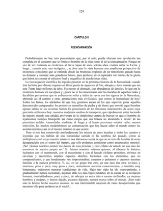 CAPITULO II
REENCARNACIÓN
Probablemente no hay otro pensamiento que, por sí solo, pueda efectuar una revolución tan
completa en el concepto que se forma el hombre de la vida como el de la reencarnación. Porque en
vez de ver reducida su existencia al breve lapso de unos setenta años vividos sobre la Tierra, y
luego... cuando más, una incógnita..., se abre ante la vista humana una amplísima perspectiva de
existencia consciente que se extiende desde las brumosas regiones de un remotísimo pasado hasta
un distante y siempre más grandioso futuro, para perderse en el esplendor sin límites de la gloria
que habrá de coronar el esfuerzo final y magnífico de muchísimas vidas.
La investigación científica ha logrado penetrar en la primitiva historia de la humanidad, cuando
ésta luchaba por obtener siquiera un firme punto de apoyo en el frío, abrupto y duro mundo que era
esta Tierra hace millones de años. Ha puesto al desnudo, con abundancia de detalles, lo que era la
existencia humana en esa época y ¿quién no se ha emocionado ante las hazañas de aquellos rudos y
decididos precursores que se enfrentaron miles y miles de veces con los rigores de la Naturaleza,
abriendo así el camino a otras generaciones más civilizadas, que somos la humanidad de hoy?
Todos los frutos, los adelantos de que hoy gozamos nacen de los que supieron ganar aquellos
desconocidos antepasados: los primitivos utensilios de piedra y de hierro que inventó aquel hombre
apenas salido de las cavernas fueron los precursores de los finísimos instrumentos de acero cuya
precisión utilizamos hoy; nuestros modernos medios de transporte, que rápidamente están haciendo
de nuestro mundo una unidad, provienen de la simplísima carreta de bueyes en que el hombre de
lejanísimos tiempos transportó las rudas cargas que sus brazos no alcanzaba a llevar; de las
primitivas señales transmitidas mediante el fuego y el humo provienen nuestra radio, nuestra
televisión, los medios modernísimos de comunicación que hoy hacen saber al mundo entero los
acontecimientos casi en el mismo instante en que ocurre.
Pero si nos han conmovido profundamente los relatos de estas hazañas y todos los cuentos y
leyendas que nos hablan de una humanidad sumida en las sombras del pasado, ¡cómo se
multiplicaría mil veces nuestro interés si nos diéramos cuenta de que no se trata de hazañas de seres
desaparecidos con el correr del tiempo, que sólo podemos considerar como antepasados remotos!
¡No! ¡Somos nosotros mismos los héroes de esas proezas, y esos relatos de antaño no son sino las
aventuras de nuestro propio ser! Sí: fuimos nosotros mismos quienes, al alborear la historia,
luchamos con el mammouth, con el mastodonte y con el lanudo elefante primitivo; vivimos en
cavernas y recorrimos amplios espacios abiertos; luchamos con los elementos, que no
comprendíamos, y que hondamente nos impresionaban; cazamos y peleamos y creamos nuestras
familias a la manera primitiva. Y, así, en un grupo tras otro, en una raza tras otra, vivimos y
morimos; poco a poco, muy poco a poco, aumentaron nuestros conocimientos, y también muy
lentamente, mejoraron nuestras condiciones de vida. Siglo tras siglo ha ido transcurriendo, y
gradualmente hemos ascendido, dejando atrás los más bajos peldaños de la escala de la evolución
humana, convirtiéndonos, poco a poco, de salvajes en seres más o menos civilizados, en mejores
hombres y mujeres, y hemos dejado, estamos dejando, nuestra marca sobre el mundo. ¡Pero todo
esto lo hemos hecho nosotros mismos, no una interminable sucesión de razas desaparecidas que
nacieron sólo para perderse en el vacío!...
124
 