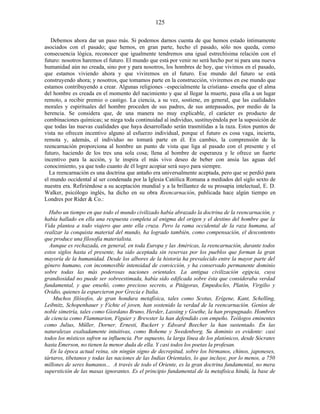 Debemos ahora dar un paso más. Si podemos darnos cuenta de que hemos estado íntimamente
asociados con el pasado; que hemos, en gran parte, hecho el pasado, sólo nos queda, como
consecuencia lógica, reconocer que igualmente tendremos una igual estrechísima relación con el
futuro: nosotros haremos el futuro. El mundo que está por venir no será hecho por ni para una nueva
humanidad aún no creada, sino por y para nosotros, los hombres de hoy, que vivimos en el pasado,
que estamos viviendo ahora y que viviremos en el futuro. Ese mundo del futuro se está
construyendo ahora; y nosotros, que tomamos parte en la construcción, viviremos en ese mundo que
estamos contribuyendo a crear. Algunas religiones –especialmente la cristiana- enseña que el alma
del hombre es creada en el momento del nacimiento y que al llegar la muerte, pasa ella a un lugar
remoto, a recibir premio o castigo. La ciencia, a su vez, sostiene, en general, que las cualidades
morales y espirituales del hombre proceden de sus padres, de sus antepasados, por medio de la
herencia. Se considera que, de una manera no muy explicable, el carácter es producto de
combinaciones químicas; se niega toda continuidad al individuo, sustituyéndola por la suposición de
que todas las nuevas cualidades que haya desarrollado serán trasmitidas a la raza. Estos puntos de
vista no ofrecen incentivo alguno al esfuerzo individual, porque el futuro es cosa vaga, incierta,
remota y, además, el individuo no tomará parte en él. En cambio, la comprensión de la
reencarnación proporciona al hombre un punto de vista que liga al pasado con el presente y el
futuro, haciendo de los tres una sola cosa; llena al hombre de esperanza y le ofrece un fuerte
incentivo para la acción, y le inspira el más vivo deseo de beber con ansia las aguas del
conocimiento, ya que todo cuanto de él logre acopiar será suyo para siempre.
La reencarnación es una doctrina que antaño era universalmente aceptada, pero que se perdió para
el mundo occidental al ser condenada por la Iglesia Católica Romana a mediados del siglo sexto de
nuestra era. Refiriéndose a su aceptación mundial y a la brillantez de su prosapia intelectual, E. D.
Walker, psicólogo inglés, ha dicho en su obra Reencarnación, publicada hace algún tiempo en
Londres por Rider & Co.:
Hubo un tiempo en que todo el mundo civilizado había abrazado la doctrina de la reencarnación, y
había hallado en ella una respuesta completa al enigma del origen y el destino del hombre que la
Vida plantea a todo viajero que ante ella cruza. Pero la rama occidental de la raza humana, al
realizar la conquista material del mundo, ha logrado también, como compensación, el descontento
que produce una filosofía materialista.
Aunque es rechazada, en general, en toda Europa y las Américas, la reencarnación, durante todos
estos siglos hasta el presente, ha sido aceptada sin reservas por los pueblos que forman la gran
mayoría de la humanidad. Desde los albores de la historia ha prevalecido entre la mayor parte del
género humano, con inconmovible intensidad de convicción, y ha conservado permanente dominio
sobre todas las más poderosas naciones orientales. La antigua civilización egipcia, cuya
grandiosidad no puede ser sobreestimada, había sido edificada sobre ésta que consideraba verdad
fundamental, y que enseñó, como precioso secreto, a Pitágoras, Empedocles, Platón, Virgilio y
Ovidio, quienes la esparcieron por Grecia e Italia.
Muchos filósofos, de gran hondura metafísica, tales como Scotus, Erígene, Kant, Schelling,
Leibnitz, Schopenhauer y Fichte el joven, han sostenido la verdad de la reencarnación. Genios de
noble simetría, tales como Giordano Bruno, Herder, Lassing y Goethe, la han propugnado. Hombres
de ciencia como Flammarion, Figuier y Brewster la han defendido con empeño. Teólogos eminentes
como Julius, Müller, Dorner, Ernesti, Ruckert y Edward Beecher la han sustentado. En las
naturalezas exaltadamente intuitivas, como Boheme y Swedenborg. Su dominio es evidente: casi
todos los místicos sufren su influencia. Por supuesto, la larga línea de los platónicos, desde Sócrates
hasta Emerson, no tienen la menor duda de ella. Y casi todos los poetas la profesan.
En la época actual reina, sin ningún signo de decrepitud, sobre los birmanos, chinos, japoneses,
tártaros, tibetanos y todas las naciones de las Indias Orientales, lo que incluye, por lo menos, a 750
millones de seres humanos... A través de todo el Oriente, es la gran doctrina fundamental, no mera
superstición de las masas ignorantes. Es el principio fundamental de la metafísica hindú, la base de
125
 