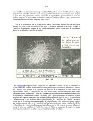 todos los libros de altísima inspiración que esa filosofía ha dado al mundo. Una filosofía tan antigua,
apoyada en la venerable autoridad de las edades, que ha dominado desde el comienzo de los tiempos
la gran masa del pensamiento humano, atesorada, en alguna forma, por miembros de todas las
grandes religiones es merecedora, ciertamente, del mayor respeto y estudio. Alguna gran realidad
vital inspira una existencia tan estupenda como la suya.
Pero no ha de pensarse que la reencarnación sea un caso aislado, una peculiaridad de la raza
humana. La gran ley de progresión cíclica actúa –y nosotros podemos verla actuar- en toda la
Naturaleza. Examinemos algunas de sus manifestaciones en mayor escala antes de extendernos
acerca de su aplicación específica al hombre.
En la LáminaIII se reproducen dos fotografías: una representa la muerte y la otra los comienzos de
la vida; ambas nos ofrecen escenas tomadas de los grandes espacios cósmicos. La nebulosa llamada
del Cangrejo, que aparece a la izquierda, es resultado de la explosión de una estrella que
repentinamente estalló el 4 de julio del año 1054, es decir hace más de novecientos años; desde
entonces se ha ido expandiendo a razón de 1.000 Km. por segundo, hasta que ahora mide 9 millones
de millones de kilómetros de extremo a extremo. Pero, a su debido tiempo se convertirá en algo
semejante a la enorme masa negra que vemos en la fotografía de la derecha, que es lo que se llama
“nebulosa negra” y, por su forma, ha recibido el nombre de “la Cabeza del Caballo”; las nubes
negras que la forman son enormes agregados de polvo cósmico, y los astrónomos tienen pruebas
que indican que este polvo es la “materia prima” de la que se forman nuevas estrellas. Desde las
profundidades del espacio nos llega, pues, la prueba de que la vida nace de la muerte: allí, como
cuenta el mito que sucediera en Heliópolis, renace el Fénix de las cenizas de su propio cuerpo
muerto y consumido, para revestirse nuevamente de juventud y de belleza.
126
 