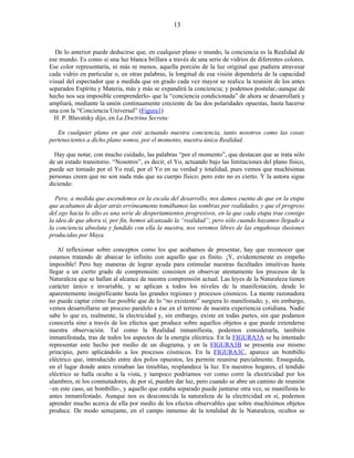 De lo anterior puede deducirse que, en cualquier plano o mundo, la conciencia es la Realidad de
ese mundo. Es como si una luz blanca brillara a través de una serie de vidrios de diferentes colores.
Ese color representaría, ni más ni menos, aquella porción de la luz original que pudiera atravesar
cada vidrio en particular o, en otras palabras, la longitud de esa visión dependería de la capacidad
visual del espectador que a medida que en grado cada vez mayor se realice la reunión de los antes
separados Espíritu y Materia, más y más se expandirá la conciencia; y podemos postular,-aunque de
hecho nos sea imposible comprenderlo- que la “conciencia condicionada” de ahora se desarrollará y
ampliará, mediante la unión continuamente creciente de las dos polaridades opuestas, hasta hacerse
una con la “Conciencia Universal” (Figura1)
H. P. Blavatsky dijo, en La Doctrina Secreta:
En cualquier plano en que esté actuando nuestra conciencia, tanto nosotros como las cosas
pertenecientes a dicho plano somos, por el momento, nuestra única Realidad.
Hay que notar, con mucho cuidado, las palabras “por el momento”, que destacan que se trata sólo
de un estado transitorio. “Nosotros”, es decir, el Yo, actuando bajo las limitaciones del plano físico,
puede ser tomado por el Yo real, por el Yo en su verdad y totalidad, pues vemos que muchísimas
personas creen que no son nada más que su cuerpo físico; pero esto no es cierto. Y la autora sigue
diciendo:
Pero, a medida que ascendemos en la escala del desarrollo, nos damos cuenta de que en la etapa
que acabamos de dejar atrás erróneamente tomábamos las sombras por realidades, y que el progreso
del ego hacia lo alto es una serie de despertamientos progresivos, en la que cada etapa trae consigo
la idea de que ahora sí, por fin, hemos alcanzado la “realidad”; pero sólo cuando hayamos llegado a
la conciencia absoluta y fundido con ella la nuestra, nos veremos libres de las engañosas ilusiones
producidas por Maya.
Al reflexionar sobre conceptos como los que acabamos de presentar, hay que reconocer que
estamos tratando de abarcar lo infinito con aquello que es finito. ¡Y, evidentemente es empeño
imposible! Pero hay maneras de lograr ayuda para estimular nuestras facultades intuitivas hasta
llegar a un cierto grado de comprensión: consisten en observar atentamente los procesos de la
Naturaleza que se hallan al alcance de nuestra comprensión actual. Las leyes de la Naturaleza tienen
carácter único e invariable, y se aplican a todos los niveles de la manifestación, desde lo
aparentemente insignificante hasta las grandes regiones y procesos cósmicos. La mente razonadora
no puede captar cómo fue posible que de lo “no existente” surgiera lo manifestado; y, sin embargo,
vemos desarrollarse un proceso paralelo a ése en el terreno de nuestra experiencia cotidiana. Nadie
sabe lo que es, realmente, la electricidad y, sin embargo, existe en todas partes, sin que podamos
conocerla sino a través de los efectos que produce sobre aquellos objetos a que puede extenderse
nuestra observación. Tal como la Realidad inmanifiesta, podemos considerarla, también
inmanifestada, tras de todos los aspectos de la energía eléctrica. En la FIGURA3A se ha intentado
representar este hecho por medio de un diagrama, y en la FIGURA3B se presenta ese mismo
principio, pero aplicándolo a los procesos cósmicos. En la FIGURA3C, aparece un bombillo
eléctrico que, introducido entre dos polos opuestos, les permite reunirse parcialmente. Enseguida,
en el lugar donde antes reinaban las tinieblas, resplandece la luz. En nuestros hogares, el tendido
eléctrico se halla oculto a la vista, y tampoco podríamos ver como corre la electricidad por los
alambres, ni los conmutadores, de por sí, pueden dar luz, pero cuando se abre un camino de reunión
–en este caso, un bombillo-, y aquello que estaba separado puede juntarse otra vez, se manifiesta lo
antes inmanifestado. Aunque nos es desconocida la naturaleza de la electricidad en sí, podemos
aprender mucho acerca de ella por medio de los efectos observables que sobre muchísimos objetos
produce. De modo semejante, en el campo inmenso de la totalidad de la Naturaleza, ocultos se
13
 