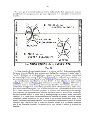 Así vemos que el crecimiento cíclico del hombre mediante la ley de la reencarnación no es un
procedimiento raro, excepcional, sino que encaja lógicamente en el orden de los acontecimientos
naturales.
En líneas generales, la reencarnación humana es un proceso sencillo y fácilmente comprensible.
Ya hemos visto que el hombre tiene un cuerpo espiritual que lleva consigo, a través de “vidas” y
“muertes”, desde que, con la individualización comienza su jornada evolutiva como hombre hasta
que alcanza la perfección humana. El Yo Divino, funcionando por medio del cuerpo espiritual es lo
que en terminología cristiana se llama “al alma” (FIG68_1). Durante el proceso de la reencarnación
– que inmediatamente describiremos con más detalles- el alma adquiere un cuerpo mental
(FIG68_2), un cuerpo astral (FIG68_3) y finalmente un cuerpo físico (FIG68_4). Al terminar la
encarnación muere el cuerpo físico, y entonces tiene el hombre, como vehículo más denso, su
cuerpo astral, al que pasan las fuerzas vitales que habían estado actuando mediante el cuerpo físico,
para que el cuerpo astral despierte a una existencia autoconsciente, convirtiéndose en el vehículo en
que se centra la existencia del hombre, quien vive en el mundo astral durante un período de tiempo
y en condiciones que dependerán de sus anteriores actividades emotivas. Más adelante, sucede algo
análogo: el hombre desecha su cuerpo astral, y pasa largo tiempo en el mundo mental, centrada su
conciencia en su cuerpo mental, hasta que también llega a término este período, y el Alma, libre ya
de todos sus cuerpos perecederos, vive por un tiempo lo que podíamos llamar su vida normal en los
mundos espirituales, desembarazada de los efectos limitadores de aquellos otros cuerpos de materia
más densa. Pero cada uno de estos ciclos a través de varios mundos le ha servido para desarrollar
algo de sus facultades espirituales, haciéndole dar un paso más en el sendero de su evolución
espiritual.
130
 