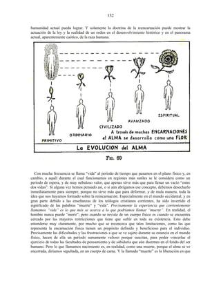 humanidad actual pueda lograr. Y solamente la doctrina de la reencarnación puede mostrar la
actuación de la ley y la realidad de un orden en el desenvolvimiento histórico y en el panorama
actual, aparentemente caótico, de la raza humana.
Con mucha frecuencia se llama “vida” al período de tiempo que pasamos en el plano físico y, en
cambio, a aquél durante el cual funcionamos en regiones más sutiles se le considera como un
período de espera, y de muy nebuloso valor, que apenas sirve más que para llenar un vacío “entre
dos vidas”. Si alguna vez hemos pensado así, o si aún abrigamos ese concepto, debemos desecharlo
inmediatamente para siempre, porque no sirve más que para deformar, y de mala manera, toda la
idea que nos hayamos formado sobre la reencarnación. Especialmente en el mundo occidental, y en
gran parte debido a las enseñanzas de los teólogos cristianos corrientes, ha sido invertido el
significado de las palabras “muerte” y “vida”. Precisamente la experiencia que corrientemente
llamamos “vida” es lo que más se acerca a lo que podríamos llamar “muerte”. En realidad, el
hombre nunca puede “morir”; pero cuando se reviste de un cuerpo físico es cuando se encuentra
cercado por las mayores restricciones que tiene que sufrir en toda su existencia. Esto debe
entenderse muy claramente, por mucho que se reconozca que tales limitaciones, como las que
representa la encarnación física tienen un propósito definido y beneficioso para el individuo.
Precisamente las dificultades y las frustraciones a que se ve sujeto durante su estancia en el mundo
físico, hacen de ella un período sumamente valioso porque suscitan, para poder vencerlas el
ejercicio de todas las facultades de pensamiento y de sabiduría que aún duermen en el fondo del ser
humano. Pero lo que llamamos nacimiento es, en realidad, como una muerte, porque el alma se ve
encerrada, diríamos sepultada, en un cuerpo de carne. Y la llamada “muerte” es la liberación en que
132
 