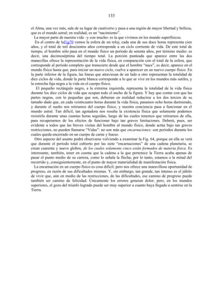 el Alma, una vez más, sale de su lugar de cautiverio y pasa a una región de mayor libertad y belleza,
que es el mundo astral; en realidad, es un “nacimiento”.
La mayor parte de nuestra vida –y con mucho- es la que vivimos en los mundo superfísicos.
En el centro de laFig70 vemos la esfera de un reloj; cada una de sus doce horas representa cien
años, y el total de mil doscientos años corresponde a un ciclo corriente de vida. De este total de
tiempo, el hombre sólo pasa en el mundo físico un período de setenta años, por término medio: es
decir, una decimoséptima del tiempo total. La porción punteada que aparece entre las dos
manecillas ofrece la representación de la vida física, en comparación con el total de la esfera, que
corresponde al período completo que transcurre desde que el hombre “nace”, es decir, aparece en el
mundo físico hasta que, para iniciar un nuevo ciclo, vuelve a aparecer en un nuevo cuerpo físico. En
la parte inferior de la figura, las líneas que atraviesan de un lado a otro representan la totalidad de
diez ciclos de vida, donde la parte blanca corresponde a lo que se vive en los mundos más sutiles, y
la estrecha faja negra a la vida en el cuerpo físico.
El pequeño rectángulo negro, a la extrema izquierda, representa la totalidad de la vida física
durante los diez ciclos de vida que ocupan todo el ancho de la figura. Y hay que contar con que las
partes negras, con lo pequeñas que son, debieran en realidad reducirse a los dos tercios de su
tamaño dado que, en cada veinticuatro horas durante la vida física, pasamos ocho horas durmiendo,
y durante el sueño nos retiramos del cuerpo físico, y nuestra conciencia pasa a funcionar en el
mundo astral. Tan difícil, tan agotadora nos resulta la existencia física que solamente podemos
resistirla durante unas cuantas horas seguidas, luego de las cuales tenemos que retirarnos de ella,
para recuperarnos de los efectos de funcionar bajo tan graves limitaciones. Deberá, pues, ser
evidente a todos que las breves visitas del hombre al mundo físico, donde actúa bajo tan graves
restricciones, no pueden llamarse “Vidas”: no son más que encarnaciones; son períodos durante los
cuales queda encerrado en un cuerpo de carne y hueso.
Otro aspecto del asunto podrá observarse volviendo a examinar la Fig. 64, porque en ella se verá
que durante el período total cubierto por las siete “encarnaciones” de una cadena planetaria, se
crean cuarenta y nueve globos, de los cuales solamente cinco están formados de materia física. Es
interesante, también, tener en cuenta que la cadena a la que pertenece la Tierra acaba apenas de
pasar el punto medio de su carrera, como lo señala la flecha; por lo tanto, estamos a la mitad del
recorrido y, consiguientemente, en el punto de mayor materialidad de manifestación física.
La encarnación en un cuerpo físico es cosa difícil; pero nos ofrece una maravillosa oportunidad de
progreso, en razón de sus dificultades mismas. Y, sin embargo, tan grande, tan intenso es el júbilo
de vivir que, aún en medio de las restricciones, de las dificultades, ese camino de progreso puede
también ser camino de felicidad. Únicamente los errores generan dolor; pero, en los mundos
superiores, el gozo del triunfo logrado puede ser muy superior a cuanto haya llegado a sentirse en la
Tierra.
133
 