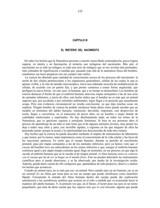 CAPITULO III
EL MISTERIO DEL NACIMIENTO
De todos los hechos que la Naturaleza presenta a nuestra maravillada contemplación, pocos logran
superar, en interés y en fascinación, al misterio casi milagroso del nacimiento. Más aún: el
nacimiento no es sólo un milagro; es toda una serie de milagros que se nos revelan más profundos,
más colmados de significación a medida que, pasando más allá de la naturaleza física del hombre,
estudiamos sus lazos psíquicos con sus cuerpos más sutiles.
La ciencia ha obtenido gran cantidad de conocimiento acerca de los procesos del nacimiento: la
unión de dos células pertenecientes a los organismos generadores, células de las cuales la una es
apenas visible, y la otra de tamaño microscópico, inicia una ordenada sucesión de multiplicación de
células, de acuerdo con un patrón fijo, y que pronto comienza a tomar forma organizada, que
prefigura la nueva forma –en este caso, la humana- que a su tiempo se desarrollará. Los hombres de
ciencia destacan el hecho de que el embrión humano atraviesa etapas semejantes a las de una serie
de animales inferiores; a juicio de ellos, este hecho indica que el hombre no es más que un animal
superior que, por accidente o por estímulos ambientales, logró llegar a la posición que actualmente
ocupa. Pero esta evidencia circunstancial no resulta convincente, ya que deja muchas cosas sin
explicar. Ningún hombre de ciencia ha podido esclarecer hasta ahora cómo puede suceder que un
modelo en miniatura del adulto humano, minúsculo, desvalido, impotente, casi desprovisto de
razón, llegue a convertirse, en el transcurso de pocos años, en un hombre o mujer dotado de
cualidades intelectuales y espirituales. No hay absolutamente nada, en todos los reinos de la
Naturaleza, que se aproxime siquiera a semejante fenómeno. Si bien en sus primeros años el
proceso de aprendizaje de un niño es más lento que el de algunos animales jóvenes, muy pronto los
deja a todos muy atrás y pasa, con increíble rapidez, a regiones en las que ninguno de ellos ha
penetrado jamás: porque la moral y la espiritualidad son desconocidas de toda otra criatura.
Hay hechos que la ciencia no puede descubrir mediante el empleo de instrumentos de laboratorio
y que tienen, por lo menos, tanta importancia como el conocimiento de la vida celular y las leyes de
las reacciones químicas. Es cierto que el cuerpo humano, durante su período de crecimiento
prenatal, pasa por etapas semejantes a las de los animales inferiores; pero ya hemos visto que el
cuerpo del hombre tuvo sus antecedentes en los reinos inferiores y que, aunque el embrión humano
comienza igual y por algún tiempo continúa igual, llega un momento, en ese proceso, en que algo le
sucede al embrión humano que no le sucede al de ningún animal: el Alma humana entra en contacto
con el cuerpo que ha de ser su hogar en el mundo físico. Esto no pueden detectarlo los instrumentos
científicos pero sí puede observarse, y se ha observado, por medio de la investigación oculta.
Además, puede darse cuenta de ello cualquiera que, apartándose de todo prejuicio, observe y analice
los hechos que acontecen.
Cuando un animal nace, no es más que eso: un animal. Pero cuando nace un ser humano ¡no es un
ser animal! Es un Alma que toma para su uso un cuerpo que puede clasificarse como mamífero
bípedo. Únicamente la entrada del Alma humana dentro del cuerpo puede dar explicación
satisfactoria a los asombrosos cambios que ocurren en el niño a medida que va avanzando hacia la
madurez del adulto humano. Y, la primera vez que, en el futuro, el lector pose sus ojos en un tierno
pequeñuelo, que trate de darse cuenta que hay alguien más que lo está mirando, alguien que puede
135
 
