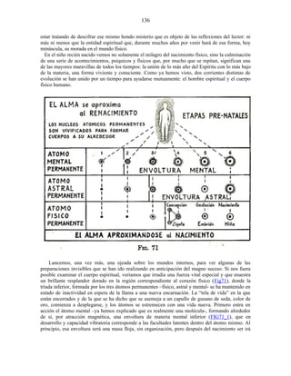 estar tratando de descifrar ese mismo hondo misterio que es objeto de las reflexiones del lector: ni
más ni menos que la entidad espiritual que, durante muchos años por venir hará de esa forma, hoy
minúscula, su morada en el mundo físico.
En el niño recién nacido vemos no solamente el milagro del nacimiento físico, sino la culminación
de una serie de acontecimientos, psíquicos y físicos que, por mucho que se repitan, significan una
de las mayores maravillas de todos los tiempos: la unión de lo más alto del Espíritu con lo más bajo
de la materia, una forma viviente y consciente. Como ya hemos visto, dos corrientes distintas de
evolución se han unido por un tiempo para ayudarse mutuamente: el hombre espiritual y el cuerpo
físico humano.
Lancemos, una vez más, una ojeada sobre los mundos internos, para ver algunas de las
preparaciones invisibles que se han ido realizando en anticipación del magno suceso. Si nos fuera
posible examinar el cuerpo espiritual, veríamos que irradia una fuerza vital especial y que muestra
un brillante resplandor dorado en la región correspondiente al corazón físico (Fig71), donde la
tríada inferior, formada por los tres átomos permanentes –físico, astral y mental- se ha mantenido en
estado de inactividad en espera de la llama a una nueva encarnación. La “tela de vida” en la que
están encerrados y de la que se ha dicho que se asemeja a un capullo de gusano de seda, color de
oro, comienza a desplegarse, y los átomos se estremecen con una vida nueva. Primero entra en
acción el átomo mental –ya hemos explicado que es realmente una molécula-, formando alrededor
de sí, por atracción magnética, una envoltura de materia mental inferior (FIG71_1), que en
desarrollo y capacidad vibratoria corresponde a las facultades latentes dentro del átomo mismo. Al
principio, esa envoltura será una masa floja, sin organización, pero después del nacimiento ser irá
136
 