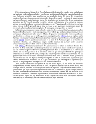 Si bien las enseñanzas básicas de la Teosofía han existido desde siglos y siglos atrás, los hallazgos
de la ciencia moderna han ampliado y corroborado las ideas que la Teosofía presenta, haciéndolas
más fácilmente aceptables para aquellos que han estudiado dentro del marco del pensamiento
moderno. Los impresionantes acontecimientos del desarrollo prenatal y postnatal de las estructuras
del cuerpo humano, según la ciencia los revela –acoplados con las maravillas de sus asociaciones
psíquicas, que la Teosofía describe y explica- afectan profundamente a la conciencia humana,
porque revelan al estudiante los misterios de su propio ser. Y ¿quién puede reflexionar sobre tales
cosas sin que desde lo profundo de su alma responda un eco que satura su naturaleza entera de
reverencia y humildad ante la contemplación de las magnas obras que Dios ha creado?
Ha habido numerosas controversias sobre los conceptos de reencarnación y herencia, que muchos
han considerado opuestos y hasta incompatibles. Pero, todo lo que acabamos de explicar debe hacer
esclarecido suficientemente a los lectores el hecho de que, si se entienden tales como son, cada uno
de ellos tiene su valor, y que en modo alguno son incompatibles. La FIG74A trata de explicar que la
herencia constituye el plan de la Naturaleza para la evolución del cuerpo físico del hombre, en tanto
que la FIG74B muestra que la reencarnación es el plan de la Naturaleza para la evolución del
verdadero Hombre. Las dificultades surgen cuando tratamos de explicar ambos procesos
exclusivamente por medio de la herencia o de la reencarnación.
En la FIG74A, observamos que aparecen dos generaciones, y se infiere la existencia de otras dos:
B recibe de A las cualidades hereditarias y trasmite una selección de dichas cualidades a C quien, a
su vez continúa el proceso hasta la siguiente generación. Pero la transferencia de la herencia se
efectúa en los años juveniles de la existencia antes de que se hayan obtenido las principales
experiencias de la vida. Por lo tanto, es imposible concebir que las cualidades desarrolladas por los
padres estén destinadas a que las conserve la conciencia de la raza. El individuo muere, y dado que
se considera que con ello deja de existir por completo, el valor de casi todas las experiencias que
obtuvo durante su vida desaparece con él, ya que solamente las que hubiera podido lograr antes que
naciera su progenie podrían haber pasado a ésta mediante la herencia.
Pero, cuando observamos el apartado B de esa misma figura, se nos revela un panorama
completamente distinto. Vemos ahí que el Alma, al aparecer de nuevo en el mundo físico, trae
consigo, al nacer, todas las facultades que desarrolló en el pasado y las cuales transfiere al futuro –
junto con las que haya logrado en la presente encarnación-. Así aprovecha, y para siempre, el valor
de todas las experiencias obtenidas hasta el último día de su vida terrenal. De este modo en ciclos
materiales de herencia y en ciclos espirituales de reencarnación, el hombre avanza hacia su meta.
No hay pérdida alguna, no hay desperdicio, no hay ciega actuación del azar, y el hombre adelanta
cada paso de su camino bajo la actuación infalible de las leyes naturales.
140
 
