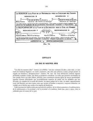 CAPITULO IV
LOS DÍAS DE NUESTROS AÑOS
“Los días de nuestros años” –leemos en la Biblia- “son tres veintenas de años y diez más: y si por
razón de fortaleza llegaren a se cuatro veintenios, ello sólo será esfuerzo y pena; porque pronto es
segada esa fortaleza y desaparecemos”. (Salmos, 90, vers. 10). Esta afirmación contiene algunas
profundas verdades ocultas, que ahora ya podemos considerar. Los años que pasamos encarnados en
este mundo físico son años arduos, difíciles; pero constituyen nuestra época de mayor oportunidad:
aquellas mismas dificultades que invariablemente tratamos de eludir son los peldaños que nos
llevarán a la cúspide de la escala del triunfo; los duros golpes de la vida y la mano, aparentemente
cruel, del Destino son otros tantos retos que incitan al hombre a mayores y mayores esfuerzos: en
verdad, son el disfraz que oculta a los ángeles de bendición.
Cada encarnación implica toda una sucesión de cambios: de la infancia pasamos a la adolescencia,
de la adolescencia a la juventud y de la juventud a la madurez, hasta que, poco a poco, ésta va
cediendo paso al avance de la vejez.
141
 