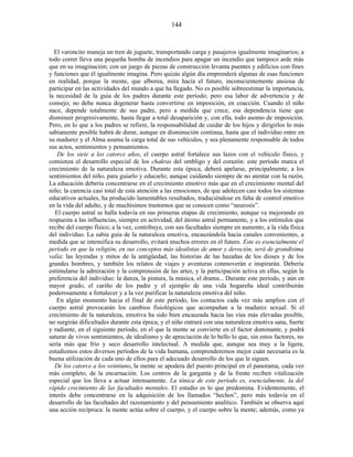 El varoncito maneja un tren de juguete, transportando carga y pasajeros igualmente imaginarios; a
todo correr lleva una pequeña bomba de incendios para apagar un incendio que tampoco arde más
que en su imaginación; con un juego de piezas de construcción levanta puentes y edificios con fines
y funciones que él igualmente imagina. Pero quizás algún día emprenderá algunas de esas funciones
en realidad, porque la mente, que alborea, mira hacia el futuro, inconscientemente ansiosa de
participar en las actividades del mundo a que ha llegado. No es posible sobreestimar la importancia,
la necesidad de la guía de los padres durante este período; pero esa labor de advertencia y de
consejo; no debe nunca degenerar hasta convertirse en imposición, en coacción. Cuando el niño
nace, depende totalmente de sus padre, pero a medida que crece, esa dependencia tiene que
disminuir progresivamente, hasta llegar a total desaparición y, con ella, todo asomo de imposición.
Pero, en lo que a los padres se refiere, la responsabilidad de cuidar de los hijos y dirigirlos lo más
sabiamente posible habrá de durar, aunque en disminución continua, hasta que el individuo entre en
su madurez y el Alma asuma la carga total de sus vehículos, y sea plenamente responsable de todos
sus actos, sentimientos y pensamientos.
De los siete a los catorce años, el cuerpo astral fortalece sus lazos con el vehículo físico, y
comienza el desarrollo especial de los chakras del ombligo y del corazón: este período marca el
crecimiento de la naturaleza emotiva. Durante esta época, deberá apelarse, principalmente, a los
sentimientos del niño, para guiarlo y educarlo; aunque cuidando siempre de no atentar con la razón.
La educación debería concentrarse en el crecimiento emotivo más que en el crecimiento mental del
niño; la carencia casi total de esta atención a las emociones, de que adolecen casi todos los sistemas
educativos actuales, ha producido lamentables resultados, traduciéndose en falta de control emotivo
en la vida del adulto, y de muchísimos trastornos que se conocen como “neurosis”.
El cuerpo astral se halla todavía en sus primeras etapas de crecimiento, aunque va mejorando en
respuesta a las influencias, siempre en actividad, del átomo astral permanente, y a los estímulos que
recibe del cuerpo físico; a la vez, contribuye, con sus facultades siempre en aumento, a la vida física
del individuo. La sabia guía de la naturaleza emotiva, encauzándola hacia canales convenientes, a
medida que se intensifica su desarrollo, evitará muchos errores en el futuro. Este es esencialmente el
período en que la religión, en sus conceptos más idealistas de amor y devoción, será de grandísima
valía: las leyendas y mitos de la antigüedad, las historias de las hazañas de los dioses y de los
grandes hombres, y también los relatos de viajes y aventuras conmoverán e inspirarán. Debería
estimularse la admiración y la comprensión de las artes, y la participación activa en ellas, según la
preferencia del individuo: la danza, la pintura, la música, el drama... Durante este período, y aún en
mayor grado, el cariño de los padre y el ejemplo de una vida hogareña ideal contribuirán
poderosamente a fortalecer y a la vez purificar la naturaleza emotiva del niño.
En algún momento hacia el final de este período, los contactos cada vez más amplios con el
cuerpo astral provocarán los cambios fisiológicos que acompañan a la madurez sexual. Si el
crecimiento de la naturaleza, emotiva ha sido bien encauzada hacia las vías más elevadas posible,
no surgirán dificultades durante esta época, y el niño entrará con una naturaleza emotiva sana, fuerte
y radiante, en el siguiente período, en el que la mente se convierte en el factor dominante, y podrá
saturar de vivos sentimientos, de idealismo y de apreciación de lo bello lo que, sin estos factores, no
sería más que frío y seco desarrollo intelectual. A medida que, aunque sea muy a la ligera,
estudiemos estos diversos períodos de la vida humana, comprenderemos mejor cuán necesaria es la
buena utilización de cada uno de ellos para el adecuado desarrollo de los que le siguen.
De los catorce a los veintiuno, la mente se apodera del puesto principal en el panorama, cada vez
más completo, de la encarnación. Los centros de la garganta y de la frente reciben vitalización
especial que los lleva a actuar intensamente. La tónica de este período es, esencialmente, la del
rápido crecimiento de las facultades mentales. El estudio es lo que predomina. Evidentemente, el
interés debe concentrarse en la adquisición de los llamados “hechos”, pero más todavía en el
desarrollo de las facultades del razonamiento y del pensamiento analítico. También se observa aquí
una acción recíproca: la mente actúa sobre el cuerpo, y el cuerpo sobre la mente; además, como ya
144
 