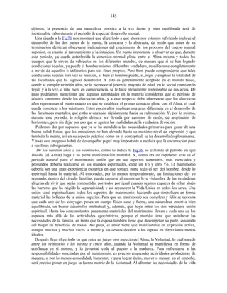dijimos, la presencia de una naturaleza emotiva a la vez fuerte y bien equilibrada será de
inestimable valor durante el período de especial desarrollo mental.
Una ojeada a la Fig76 nos mostrará que el período a que ahora nos estamos refiriendo incluye el
desarrollo de las dos partes de la mente, la concreta y la abstracta, de modo que antes de su
terminación debieran observarse indicaciones del crecimiento de los procesos del cuerpo mental
superior, en cuanto al razonamiento y la intuición. Un punto importante a observar es que, durante
este período, ya queda establecida la conexión normal plena entre el Alma misma y todos los
cuerpos que le sirven de vehículos en los diferentes mundos, de manera que si se han logrado
condiciones ideales, ya puede el hombre mismo, el hombre verdadero, manifestarse completamente
a través de aquellos o utilizarlos para sus fines propios. Pero bien puede comprenderse que tales
condiciones ideales rara vez se realizan, si bien el hombre puede, sí, regir y emplear la totalidad de
las facultades que ha logrado desarrollar. Y esto es generalmente aceptado en el mundo físico,
donde al cumplir veintiún años, se le reconoce al joven la mayoría de edad, en lo social como en lo
legal, y a la vez, o más bien, en consecuencia, se le hace plenamente responsable de sus actos. De
paso podríamos mencionar que algunas autoridades en la materia consideran que el período de
adultez comienza desde los dieciocho años, y a este respecto debe observarse que los dieciocho
años representan el punto exacto en que se establece el primer contacto pleno con el Alma, el cual
queda completo a los veintiuno. Estos pocos años implican una gran diferencia en el desarrollo de
las facultades mentales, que están avanzando rápidamente hacia su culminación. Y, por lo mismo,
durante este período, la religión debiera ser llevada por caminos de razón, de ampliación de
horizontes, pero sin dejar por eso que se agoten las cualidades de la verdadera devoción.
Podemos dar por supuesto que ya se ha atendido a las necesidades primarias para gozar de una
buena salud física; que las emociones se han elevado hasta su máximo nivel de expresión y que
también la mente, así en su aspecto práctico como en el conceptual, se ha desarrollado plenamente.
Y todo este progreso habrá de desempeñar papel muy importante a medida que la encarnación pase
a sus fases subsiguientes.
De los veintiún años a los veintiocho, como lo indica la Fig76, se extiende el período en que
Buddhi (el Amor) llega a su plena manifestación material. Y, como era de esperarse, este es el
período natural para el matrimonio, unión que en sus aspectos superiores, más esenciales y
profundos debería realizarse en los mundos espirituales, entre un Yo y otro Yo. El matrimonio
debería ser una gran experiencia esotérica en que tomara parte todo el ser del hombre, desde lo
espiritual hasta lo material. Al trascender, por lo menos temporalmente, las limitaciones del yo
separado, dentro del círculo familiar, puede captarse al menos un leve vislumbre de las verdaderas
alegrías de vivir que serán compartidas por todos por igual cuando seamos capaces de echar abajo
las barreras que ha erigido la separatividad, y así reconocer la Vida Única en todos los seres. Una
unión ideal espiritualizará todos los aspectos del matrimonio, haciendo que simbolicen en forma
material las bellezas de la unión superior. Para que un matrimonio sea completo y feliz se necesita
que cada uno de los cónyuges posea un cuerpo físico sano y fuerte, una naturaleza emotiva bien
equilibrada, un bueno desarrollo intelectual y, además, que haya entre los dos verdadera unión
espiritual. Hasta los concomitantes puramente materiales del matrimonio llevan a cada uno de los
esposos más allá de las actividades egocéntricas, porque el marido tiene que satisfacer las
necesidades de la familia, en tanto que la esposa también tiene que desempeñar su parte, cuidando
del hogar en beneficio de todos. Así pues, el amor tiene que manifestarse en expresión activa,
aunque muchas y muchas veces la mente y los deseos desvíen a los esposo en direcciones menos
ideales.
Después llega el período en que entra en juego otro aspecto del Alma, la Voluntad, lo cual sucede
entre los veintiocho y los treinta y cinco años, cuando la Voluntad se manifiesta en forma de
confianza en sí mismo, y la juventud cede el puesto a la madurez. Para enfrentarse a las
responsabilidades suscitadas por el matrimonio, es preciso emprender actividades productoras de
riqueza, o por lo menos comodidad, bienestar, y para lograr éxito, mayor o menor, en el empeño,
será preciso poner en juego la fuerza motriz de la Voluntad. Al afrontar las necesidades de la vida
145
 
