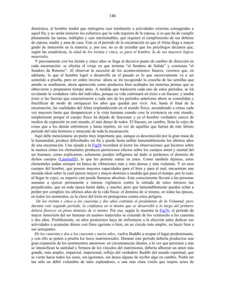doméstica, el hombre tendrá que entregarse casi totalmente a actividades externas consagradas a
aquel fin; y no serán menores los esfuerzos que la vida requiera de la esposa, si es que ha de cumplir
plenamente las tareas, múltiples y casi interminables, que requiere el cumplimiento de sus deberes
de esposa, madre y ama de casa. Este es el período de la encarnación en que el Alma llega a mayor
grado de inmersión en la materia; y, por eso, no es de extrañar que los psicólogos declaren que,
según las estadísticas, la edad de los treinta y cinco, es para el hombre, la de sus mayores logros
materiales.
Y precisamente con los treinta y cinco años se llega al decisivo punto de cambio de dirección en
cada encarnación: se efectúa el viraje en que termina “el Sendero de Salida” y comienza “el
Sendero de Retorno”. Al observar la sucesión de los acontecimientos futuros, veremos que, en
adelante, lo que el hombre logró o desarrolló en el pasado es lo que sucesivamente va a ser
sometido a prueba, pero en orden inverso: ahora se irá recogiendo la cosecha de las semillas que
antaño se sembraron; ahora aparecerán como productos bien acabados las materias primas que se
obtuvieron y prepararon tiempo atrás. A medida que transcurra cada uno de estos períodos, se irá
revelando la verdadera valía del individuo, porque su vida culminará en éxito o en fracaso: y tendrá
éxito si las fuerzas que caracterizaron a cada uno de los períodos anteriores ahora se consolidan y
fructifican de modo de enriquecer los años que quedan por vivir. Así, hasta el final de la
encarnación, las cualidades del Alma resplandecerán en el mundo físico, ascendiendo a cimas cada
vez mayores hasta que desaparezcan a la vista humana cuando cese la existencia en este mundo,
simplemente porque el cuerpo físico ha dejado de funcionar y ya el hombre verdadero carece de
medios de expresión en este mundo, el más denso de todos. El fracaso, en cambio, llena la vejez de
cosas que a los demás entristecen y hasta repelen, en vez de aquéllas que harían de este último
período del más hermoso y atrayente de toda la encarnación.
Aquí debe mencionarse un punto muy importante que, aunque es desconocido por la gran masa de
la humanidad, produce dificultades sin fin y puede hasta nublar lamentablemente los últimos años
de una encarnación. Una ojeada a la Fig58 recordará al lector las observaciones que hicimos sobre
la manera cómo los elementales producen perniciosos efectos sobre los cuerpos astral y mental del
ser humano; como explicamos, solamente pueden infligirnos tal daño si perdemos el dominio de
dichos cuerpos (LáminaIII), lo que les permite entrar en estos. Como también dijimos, estos
elementales andan siempre en busca de vibraciones más y más densas y más violentas. Y en esos
cuerpos del hombre, que poseen mayores capacidades para el bien y para el mal, encuentran una
morada ideal sobre la cual ejercer mayor y mayor dominio a medida que pasa el tiempo, por lo cual,
al llegar la vejez, su imperio casi puede llamarse absoluto. Este conocimiento llevará a las personas
sensatas a ejercer permanente e intensa vigilancia contra la entrada de estos intrusos tan
perjudiciales, que en toda época harán daño, y mucho; pero que lamentablemente pueden echar a
perder por completo los últimos años de la vida física: el dominio de sí mismo, en todas las épocas,
en todos los momentos, es la clave del éxito en protegernos contra estos peligros.
De los treinta y cinco a los cuarenta y dos años continúa el predominio de la Voluntad; pero
durante este segundo período, la confianza en sí mismo que se desarrolló a lo largo del primero
deberá florecer en pleno dominio de sí mismo. Por eso, según lo muestra la Fig76, el período de
mayor inmersión del ser humano en asuntos materiales se extiende de los veintiocho a los cuarenta
y dos años. Posiblemente, en años posteriores haya de enfrentarse a la elección entre dedicar sus
actividades a acumular dinero con fines egoístas o bien, en un círculo más amplio, en hacer bien a
sus semejantes.
De los cuarenta y dos a los cuarenta y nueve años, vuelve Buddhi a ocupar el lugar predominante,
y con ello se ponen a prueba los lazos matrimoniales. Durante este período debería producirse una
gran expansión de los sentimientos amorosos: en circunstancias ideales, a la vez que persisten y aún
se intensifican la santidad y firmeza de los vínculos del matrimonio, debería alborear un amor más
grande, más amplio, imparcial, impersonal, reflejo del verdadero Buddhi del mundo espiritual, que
se vierte hacia todos los seres, sin egoísmos, sin deseo alguno de recibir algo en cambio. Podrá ser
tan sólo un débil vislumbre de tales esplendores, o una más clara visión que inspire actos de
146
 