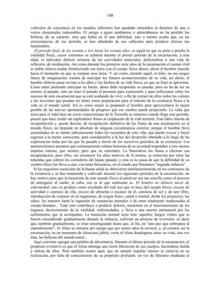 vehículos de conciencia en los mundos inferiores han quedado sometidos al dominio de uno o
varios elementales indeseables. El amigo a quien amábamos o admirábamos no ha perdido las
bellezas de su carácter, sino que había en él una debilidad, más o menos oculta que, en las
circunstancias de ese período, se han adueñado de sus vehículos para producir efectos tan
lamentables.
El período final, de los sesenta y tres hasta los setenta años, es aquél en que se pone a prueba la
vitalidad física, cuyos cimientos se echaron durante el primer período de la encarnación; a esta
edad, el individuo debería retirarse de las actividades materiales, dedicándose a una vida de
reflexión, de meditación. Así como durante los primeros siete años de la encarnación el cuerpo vital
(o doble etéreo) estaba fortaleciendo sus lazos con el cuerpo físico denso, ahora el hombre marcha
hacia el momento en que se rompan esos lazos. Y así como, durante aquél, el niño, en sus juegos
llenos de imaginación, trataba de anticipar los futuros acontecimientos de su vida, así ahora, el
hombre debería pasar revista a los años y los hechos de su vida física, ya que su final se aproxima.
Como antes pretendió anticipar su futuro, ahora debe recapitular su pasado; pero no ha de ser un
retorno al pasado, sino un traer el pasado al presente para examinarlo y para reflexionar sobre los
sucesos de esta encarnación que se está acabando de vivir, a fin de extraer de ellos todos los valores
y las lecciones que puedan ser útiles como preparación para el tránsito de la existencia física a la
vida en el mundo astral. Así es como mejor se preparará el hombre para aprovecharse lo mejor
posible de las nuevas oportunidades de progreso que ese cambio puede propiciarle. La valía que
tiene para el individuo un cierto conocimiento de la Teosofía es inmenso cuando llega este período,
puesto que hace rendir así espléndidos frutos al crepúsculo de la vida terrenal. Esta labor interna de
recapitulación y, puede decirse, de recopilación definitiva de los frutos de una encarnación en el
mundo físico, no depende en absoluto de ninguna circunstancia exterior, porque el hombre lleva
acumulados en su mente subconsciente todos los recuerdos de esta vida, que puede evocar y hacer
regresar a la mente consciente, para considerarlos a la luz del desarrollo obtenido a lo largo de las
experiencias todas por las que ha pasado a través de los sucesivos períodos de su existencia. Los
numerosísimos ancianos que continuamente relatan historias de su juventud responden a este mismo
impulso interno, que sienten, pero que no entienden. La Naturaleza los llama a efectuar esa
recapitulación, pero ellos, sin reconocer los altos motivos de la misma, se extravían por entre las
telarañas que cubren los corredores del lejano pasado; y esta es la causa de que la debilidad de su
cerebro físico los lleva a caer, con tanta frecuencia, en el estado que llamamos “segunda infancia”.
Si los requisitos esenciales de la buena salud se obtuvieron satisfactoriamente en los comienzos de
la existencia y se han mantenido y cultivado durante los siguientes períodos de la encarnación, no
hay motivo para que la transición de este mundo físico al astral no sea tan sencilla como el proceso
de entregarse al sueño; al cabo, eso es lo que realmente es. El hombre no debiera morir de
enfermedad; esto se produce como resultado del mal uso que se hace del cuerpo físico; exceso de
actividad o carencia de ella, exceso de alimento o escasez de él, carencia de sol y de aire libre,
introducción de venenos en el organismo, de origen físico, astral o mental, desde los prejuicios, los
odios, los temores hasta la ingestión de sustancias animales o de otras totalmente inadecuadas al
cuerpo humano... Todo esto contribuye a producir dolores, trastornos en el funcionamiento de los
órganos, decrecimiento de la vitalidad, enfermedades, y lleva a una muerte antinatural por los
sufrimientos que la acompañan. La transición normal sería ésta: aquellos fuegos vitales que se
fueron encendiendo gradualmente durante la infancia, sufrirían un proceso de reversión: es decir
que, también gradualmente, se irían amortiguando hasta que, al fin, en “una paz que sobrepasa al
entendimiento”, el Alma se retiraría del cuerpo que por tantos años la sirviera; y, al cerrarse así la
encarnación, en un momento de silencioso júbilo, vería el Alma desplegarse antes su vista, una vez
más, las bellezas del mundo astral...
Aquí conviene agregar una palabra de advertencia. Durante el último período de la encarnación, el
propósito evolutivo es que el Alma obtenga una cierta liberación de sus cuerpos, haciéndose dueña
y señora de ellos. Pero también ocurre aquí, que un natural impulso interno se extravía en su
realización, por falta de conocimiento de su propósito profundo: en vez de liberarse mediante el
148
 