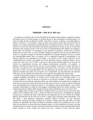 CAPITULO V
TRANSICIÓN Y VIDA EN EL MÁS ALLÁ
La muerte es un misterio ante el cual el hombre ha levantado muchos altares y erigido las estatuas
de muchos dioses. En muchos países, en muchas épocas, la han circundado las supersticiones, y el
temor ha hecho de ella un fantasma terrible. Ante ella, la ciencia se detiene, sin comprenderla ¡y
admite su derrota! Y, no obstante, a pesar de todos estos hechos, dentro del corazón de todo ser
humano vive, aunque enterrada muy profundamente, la esperanza de que la vida sea eterna, y que la
muerte no sea sino uno más entre tantos otros hechos que parecen ser ciertos ¡y que no lo son! Para
las mentes más excelsas que han vivido en la Tierra, la inmortalidad ha sido siempre una realidad, y
quizás todos los humanos, en momentos en que alcanzan la grandeza, reciban esta revelación.
Porque hay una cosa cierta: y es que el hombre, aunque sea capaz de crear un universo dentro de su
mente es, en cambio, incapaz de concebir la aniquilación. No puede imaginar el no-ser; le resulta
una imposibilidad mental. Pero, en cambio, no le es imposible imaginar la inmortalidad. Si en
nuestra conciencia nos apartamos de las dudas y los temores de los cuerpos inferiores, de las
complejidades de la mente y del agitado mar de los disturbios emotivos, podemos llegar a darnos
cuenta que somos uno con el Yo único y que, por lo tanto, jamás podemos dejar de ser. Sin que nos
afecten las circunstancias externas, por siempre continuaremos existiendo. Así podemos –y
debemos- desterrar de nuestra mente, de una vez para siempre, la idea de la muerte. Nosotros no
morimos, no podemos morir. Nos apartaremos del cuerpo físico, que caerá a un lado del camino;
más, para el Alma, este acontecimiento será una liberación, que la hará entrar en una vida más
amplia en mundos más sutiles. No es muerte, no es aniquilación: será una transición, de la prisión
de la carne y de las tinieblas del mundo físico a las regiones más amplias del mundo astral.
El error de apreciación respecto a la muerte ha surgido de una falta de conocimiento respecto de la
verdadera naturaleza del hombre. Si creemos que el cuerpo físico es el individuo mismo, es el
hombre verdadero y total, la muerte se convierte en un misterio insoluble, y cada día de nuestra
existencia física nos resulta un espejismo burlón, que cada mañana nos presenta nuevos engaños, en
tanto que la vocecita que dentro de nosotros nos dice que tal cosa no es cierta nos parece solamente
el eco atormentado de una esperanza muerta. Y, sin embargo, toda la argumentación –por no decir
la prueba- desarrollada a lo largo de estas páginas, impregnada toda de un sentido contrario a una
actitud tan pesimista, debiera haber alejado del lector toda posibilidad de caer en tan triste error.
Hace algunos años, el autor de este libro se hallaba de pie en la azotea de uno de los más altos
edificios de la ciudad de New York, y desde una altura de setenta pisos, contemplaba las agitadas
escenas que se sucedían allá abajo; trató entonces de imaginarse que era un visitante de un lejano
planeta, desconocedor de las cosas de la Tierra, y pensó qué le parecería aquel espectáculo. Veía
allá abajo, a gran distancia, muchísimos pequeños objetos movibles –los que llamamos
automóviles- que parecían andar y dirigirse por sí mismos: cuando unas luces que había en la calle,
lanzaban un resplandor rojo, todos los objetos se detenían; cuando la luz cambiaba, de rojo a verde,
todos los que iban en la misma dirección echaban a andar; y no sólo obedecían a las luces, sino que
mostraban todos los signos de darse cuenta de la presencia de todos los demás, llegando hasta lanzar
roncos sonidos de aviso cuando otro parecía que iba a cortarles el paso; parecían poseer
150
 