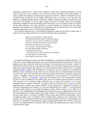 inteligencia; parecían vivir y pensar. Pero, mientras el observador continuaba mirándolos, uno de
ellos se acercó a la acera, se detuvo, y de él salió otra forma, otro objeto mucho más pequeño. Y
¡cómo cambió todo entonces! El objeto mayor quedó allí, inmóvil y “callado”; ni atendía a las luces
ni parecía notar la presencia de los demás; demostraba, bien a las claras, no ser más que una
máquina, un simple agregado de partes materiales, incapaz de dirigir sus propios movimientos, ni de
tomar una sola decisión, ni aún de darse cuenta de lo que lo rodeaba: todas estas facultades
pertenecían a aquella otra forma pequeña que llevaba dentro y que lo manejaba. Pensé que aquella
escena podía utilizarse como símil aplicable a la vida del hombre en el mundo físico. Su cuerpo
humano es una máquina, cuya inteligencia no le pertenece, sino que proviene de un Yo interno que
lo dirige y domina sus actos, y sin el cual nada podría ejecutar.
En el famoso Bhagavad Gita –tan bellamente traducido al inglés por Sir Edwin Arnold- bajo el
título de The Song Celestial (El Canto Celestial) Sri Krishna dice estas palabras:
Jamás nació el Espíritu, y jamás morirá;
Ni tiempo hubo jamás en que el Espíritu no fuera.
Principio y fin son, para él, palabras sin sentido:
Nunca toca la muerte al que en el cuerpo mora,
Por mucho que destruya esa morada.
No; sino que, como quien gozosa aparta
De sí las muy gastadas vestiduras,
Y, tomando otras nuevas
“!Estas luciré hoy!, alegre exclama, así el Espíritu,
sin cuitas deja su carnal ropaje,
para reaparecer con nuevo traje.
La siguiente pregunta que surge en la mente del indagador es sumamente razonable. Interroga: “Si
todo esto es cierto ¿dónde están aquellos que se han desembarazado de su cuerpo físico?. Pero esta
pregunta ya ha sido contestada: están aquí, están aquí, en torno nuestro todo el tiempo, viviendo en
regiones más sutiles que las de nuestro propio mundo, en las del mundo astral que nos circunda en
todas direcciones, pero que para nosotros es invisible porque nuestros sentidos físicos no pueden
percibirlo (Fig23 y Fig25). Otra dificultad que a menudo se alza en el camino de la comprensión
intelectual de la vida después de la muerte es la de entender cómo un mundo formado de materia
aún más sutil que el aire invisible que respiramos puede proporcionar al hombre experiencias
“reales” y “tangibles” como las que nos da el mundo físico. En el Capítulo II, “El mundo de la
conciencia”, Sección 2, las Figura4 y Fig5 tratan de este punto; allí se nos ha presentado el hecho
de que no vivimos, realmente, en un mundo físico, sino en un mundo creado por nuestra conciencia
como reacción a las numerosas ondas vibratorias que nos llegan del exterior y a las cuales
responden nuestros órganos sensoriales. Lo mismo sucede en el mundo astral. La Fig77 se refiere
específicamente al punto que estamos tratando; en esta ilustración se reproduce un aparato de
televisión sintonizado con la estación “A”, que está transmitiendo por el canal “1”, lo cual proyecta
una determinada imagen en la pantalla del aparato receptor. Dicha imagen es “un reflejo de la
realidad”, cuya calidad depende principalmente del aparato mismo, de su capacidad para darnos una
fiel reproducción de la escena original. Entre dicho original y la reproducción que vemos, no hay
más que ondas etéreas, invisibles e inaudibles. Otras muchas ondas también están pasando a través
del aparato receptor, pero no producen sobre él ningún efecto, porque no está “sintonizado” para
recibirlas. Pero, si trasladamos el botón de sintonización del aparato al Canal 2, correspondiente a la
Estación “B”, aparecerá en la pantalla una imagen completamente distinta. Para ello no es necesario
mover ni aun ligerísimamente al aparato: basta un cambio de sintonización para captar una serie
muy diferente de ondas.
151
 