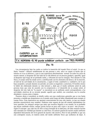 Las circunstancias bajo las cuales se realiza la transición del mundo físico al astral –lo que se
llama “muerte”- difieren notablemente de una persona a otra, salvo en cuanto al hecho que el
tránsito en sí no es doloroso, y que es una experiencia absolutamente normal. En todos los casos de
muerte natural, el despertar del otro lado de la vida debería ser un proceso gradual y apacible, igual
al despertar aquí luego de un profundo sueño, y rebosante de nuevas energías. Pero durante la vida
física, el cuerpo astral ha estado activo, contribuyendo con los elementos del deseo y de la emoción,
al total de las actividades de la encarnación, y según el total, cuantitativo y cualitativo, de lo que
haya acopiado y actuado durante ese período, así serán su magnitud y contextura. El hombre mismo
lo habrá ido elaborando durante su vida terrenal y, dado que el medio ambiente astral de cada
persona tiene que estar de acuerdo con la composición y el desarrollo de su cuerpo astral, al
despertar del otro lado de “la muerte” se encontrará en un ambiente astral correspondiente a las
actividades emotivas de su reciente pasado: aquello que sembró, eso cosechará, sea la cosecha
abundante o escasa, pura o impura.
Pasemos ahora a considerar en detalle cuáles son esas condiciones generales que se nos harán
presentes a medida que despertemos en el mundo astral luego de haber abandonado para siempre el
cuerpo físico. Esta experiencia nos aportará conocimientos de muy alto interés, ya que ese mundo
presenta características muy notables. Podemos estar seguros de que allí estarán esperándonos los
seres queridos, los antiguos amigos que antes que nosotros llegaron a ese mundo; no es probable
que hayan cambiado mucho, aunque quizás luzcan un poco más viejos o un poco más jóvenes –
según el concepto que cada uno de ellos se haya formado de la edad pero, de todas maneras lucirán
más saturados de vitalidad que durante su vida física. El carácter general de nuestro medio ambiente
dependerá básicamente del nivel general de nuestra vida emotiva. Pero lo más probable es que sea
una contraparte exacta, en materia astral, del medio ambiente físico que acabamos de dejar. A
153
 
