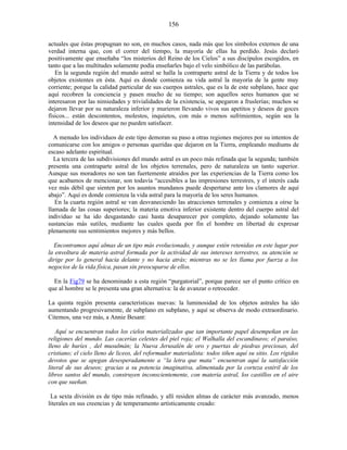 actuales que éstas propugnan no son, en muchos casos, nada más que los símbolos externos de una
verdad interna que, con el correr del tiempo, la mayoría de ellas ha perdido. Jesús declaró
positivamente que enseñaba “los misterios del Reino de los Cielos” a sus discípulos escogidos, en
tanto que a las multitudes solamente podía enseñarles bajo el velo simbólico de las parábolas.
En la segunda región del mundo astral se halla la contraparte astral de la Tierra y de todos los
objetos existentes en ésta. Aquí es donde comienza su vida astral la mayoría de la gente muy
corriente; porque la calidad particular de sus cuerpos astrales, que es la de este subplano, hace que
aquí recobren la conciencia y pasen mucho de su tiempo; son aquellos seres humanos que se
interesaron por las nimiedades y trivialidades de la existencia, se apegaron a fruslerías; muchos se
dejaron llevar por su naturaleza inferior y murieron llevando vivos sus apetitos y deseos de goces
físicos... están descontentos, molestos, inquietos, con más o menos sufrimientos, según sea la
intensidad de los deseos que no pueden satisfacer.
A menudo los individuos de este tipo demoran su paso a otras regiones mejores por su intentos de
comunicarse con los amigos o personas queridas que dejaron en la Tierra, empleando mediums de
escaso adelanto espiritual.
La tercera de las subdivisiones del mundo astral es un poco más refinada que la segunda; también
presenta una contraparte astral de los objetos terrenales, pero de naturaleza un tanto superior.
Aunque sus moradores no son tan fuertemente atraídos por las experiencias de la Tierra como los
que acabamos de mencionar, son todavía “accesibles a las impresiones terrestres, y el interés cada
vez más débil que sienten por los asuntos mundanos puede despertarse ante los clamores de aquí
abajo”. Aquí es donde comienza la vida astral para la mayoría de los seres humanos.
En la cuarta región astral se van desvaneciendo las atracciones terrenales y comienza a oírse la
llamada de las cosas superiores; la materia emotiva inferior existente dentro del cuerpo astral del
individuo se ha ido desgastando casi hasta desaparecer por completo, dejando solamente las
sustancias más sutiles, mediante las cuales queda por fin el hombre en libertad de expresar
plenamente sus sentimientos mejores y más bellos.
Encontramos aquí almas de un tipo más evolucionado, y aunque estén retenidas en este lugar por
la envoltura de materia astral formada por la actividad de sus intereses terrestres, su atención se
dirige por lo general hacia delante y no hacia atrás; mientras no se les llama por fuerza a los
negocios de la vida física, pasan sin preocuparse de ellos.
En la Fig79 se ha denominado a esta región “purgatorial”, porque parece ser el punto crítico en
que al hombre se le presenta una gran alternativa: la de avanzar o retroceder.
La quinta región presenta características nuevas: la luminosidad de los objetos astrales ha ido
aumentando progresivamente, de subplano en subplano, y aquí se observa de modo extraordinario.
Citemos, una vez más, a Annie Besant:
Aquí se encuentran todos los cielos materializados que tan importante papel desempeñan en las
religiones del mundo. Las cacerías celestes del piel roja; el Walhalla del escandinavo; el paraíso,
lleno de huríes , del musulmán; la Nueva Jerusalén de oro y puertas de piedras preciosas, del
cristiano; el cielo lleno de liceos, del reformador materialista: todos tiñen aquí su sitio. Los rígidos
devotos que se apegan desesperadamente a “la letra que mata” encuentran aquí la satisfacción
literal de sus deseos; gracias a su potencia imaginativa, alimentada por la corteza estéril de los
libros santos del mundo, construyen inconscientemente, con materia astral, los castillos en el aire
con que sueñan.
La sexta división es de tipo más refinado, y allí residen almas de carácter más avanzado, menos
literales en sus creencias y de temperamento artísticamente creado:
156
 