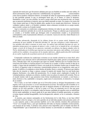 separada del metal puro que llevaremos adelante para que sea fundido en moldes aún más nobles. El
átomo permanente astral, que silenciosa e infaliblemente, ha registrado –conservándolos
como nuevos poderes vibratorios futuros- el resultado de todas las experiencias astrales, se hunde en
la más profunda quietud, la que se prolongará hasta que, en el futuro, el Alma lo despierte,
llamándolo a crear, con esas semillas, un nuevo cuerpo astral para una encarnación más, un cuerpo
que se parecerá muchísimo al anterior, pero que habrá mejorado un tanto. En cuanto a los restos del
viejo cuerpo astral que el Alma ha dejado atrás, quedan en ese mundo para disolverse –forman un
verdadero cadáver astral- y el Hombre verdadero, ahora solamente revestido de su cuerpo mental,
pasa a residir y actuar en el mundo mental.
Aquí se encuentra en condiciones completamente distintas de todas las que antes experimentara
durante los anteriores períodos de su ciclo de encarnación. Porque ya sabemos que el pensamiento
es creador, y el hombre tendrá que distinguir entre el pensamiento creador y el pensamiento
contemplativo; entre el pensamiento abstracto y el concreto. Acerca de esto dice Annie Besant en el
libro ya citado:
El Alma adormecida, despojada de los últimos jirones de su cuerpo astral, despierta a un
sentimiento de gozo inefable, de indecible felicidad, de “paz que sobrepasa a toda comprensión”.
Las melodías más dulces resuenan en torno suyo, los matices más delicados fascinan sus ojos; la
atmósfera misma parece un conjunto de música y color, y todo el ser se inunda de luz y de armonía.
Luego, a través de la bruma de oro aparecen, sonriendo con dulzura, las figuras amadas sobre la
Tierra, idealizadas por la belleza que expresan sus emociones más puras, más sublimes, sin la menor
sombra de los cuidados y las pasiones de los mundos inferiores. ¿Quién podrá describir la felicidad
de ese sueño, la gloria de esa primera aurora de la existencia celeste?
Comprender realmente las condiciones existentes en ese mundo celestial no es tarea fácil, salvo
para aquellos cuya intuición está lo suficientemente despierta para captar, gracias a un pensamiento-
clave, indicado aquí o allí, los principios que rigen ese mundo. Sabemos que en el mundo físico las
creaciones del hombre se realizan primero en la mente de su creador: el pintor concibe la idea de su
cuadro, y luego trata de trasladarla al lienzo, con ayuda de los limitados medios que el mundo físico
le ofrece; el ingeniero erige su estructura, construyéndola primero en su imaginación, antes que el
puente, el edificio o la máquina se alcen hechos de piedra, hierro o cemento. El proceso que implica
toda otra de creación es largo y penoso, porque la materia del mundo físico no está hecha para
plegarse fácilmente a las ondas del pensamiento. En el mundo astral, empleando el poder de la
voluntad podemos, mediante un esfuerzo, modelar como nos plazca la materia allí existente. Pero en
el mundo mental, todo lo que pensamos toma forma inmediatamente en mental; y será bueno o
malo, hermoso o feo, espléndido o mezquino, según sean el conocimiento, la intención y la energía
de su creador.
Por lo tanto, se nos hará evidente que en el Devachán (como se designa frecuentemente a esta
región), todo lo que pensamos se reviste inmediatamente de forma. De modo que allí el hombre se ve
rodeado enseguida por las cosas buenas que más lo atrajeron durante su vida terrena: piensa en sus
amigos, en sus seres queridos, y allí los ve junto a él. Pero, no solamente con él, sino que goza
plenamente de su afecto y su compañía; todas las buenas cualidades de aquellos seres se manifiestan
allí de modo espléndido, en mayor grado de lo que antes hubiera él podido apreciarlas; en cambio,
si tenían alguna cualidad desagradable, ésta ha desaparecido; además, se les ve animados, vibrantes
de vida.
A nosotros, que estamos sumergidos en las limitaciones de la vida física, se nos hace difícil
comprender cómo los amigos y los seres queridos de un individuo pueden estar presentes junto a él
–y, por supuesto, junto a otras personas también- en la vida celestial, mientras ellos permanecen
“vivos” en el mundo físico, y por qué manifiestan allí todas sus buenas cualidades exclusivamente,
con ausencia de las malas. A primera vista, parecen cosas imposibles; pero el mundo está lleno de
“imposibilidades” que el desarrollo de la mente humana va convirtiendo en realidades. Volvamos
158
 
