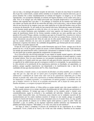 una vez más, a la analogía del aparato receptor de televisión. Al autor de estas líneas le recordó un
día el que iba a entrevistarle, cuando ambos entraban en el estudio de la estación televisora, que en
pocos instantes iba a entrar simultáneamente en ochenta mil hogares: su imagen y su voz serían
reproducidas, con escrupulosa fidelidad, en ochenta mil lugares distintos, en los cuales sería visto y
oído. Este es un milagro que sólo habría provocado una carcajada despreciativa si su posibilidad
hubiese sido sugerida hace cien años. Y, sin embargo, lo misterios de los mundos más sutiles que
nos rodean van mucho más allá de las maravillas del radio y de la televisión, y aún no hemos tenido
idea de una fracción de las magnas cosas que están implícitas en la idea del hombre como un Dios
en proceso de desarrollo. Si, por medio de una estación televisora, fabricada por manos del hombre,
un ser humano puede aparecer en miles de sitios a la vez para ser visto y oído, ¿acaso no puede
ocurrir ese mismo fenómeno, pero trasladado a nivel muy superior, de manera que el Alma sea
capaz de manifestarse dentro de las formas mentales creadas por sus seres queridos que ya han
pasado al Devachán? Porque, además, recordemos que aquí en el mundo físico, nosotros no vemos a
nuestros seres queridos tales como son en realidad, sino tan sólo sus cuerpos físicos, a través de los
cuales únicamente una porción del Alma de cada uno de ellos puede manifestarse. Además, dado
que los cuerpos inferiores de esos seres no pueden manifestarse en el mundo celeste –porque
pertenecen a regiones más densas- las cualidades desagradables, que forman parte de esos cuerpos y
no del Alma, no pueden aparecer allí.
El tipo de cielo en que el hombre haya creído firmemente aquí en la Tierra –aunque sea el de las
puertas de oro, o el de los gratos campos de cacería- se hará realidad ante sus ojos. Nada entrará en
ese mundo que pueda hacerlo sufrir o entristecerlo: únicamente lo rodearán lo mejor y lo más bello,
sin otro límite que su propia capacidad de comprensión, de apreciación.
En el Devachán hay una división principal, la que separa al mundo mental superior, del mundo
mental inferior; también existen allí subdivisiones, tres correspondientes al mental superior y cuatro
al mental inferior. Pero los seres humanos no van pasando escalonadamente a través de las siete,
como sucede en el mundo astral sino que, dentro de cada gran división, transcurre su estancia toda
en aquella de las subdivisiones que por su progreso evolutivo le corresponde. Lo que predomina en
la vida celestial es la asimilación de las experiencias anteriores en facultades, en capacidades, en
poderes, porque aquellas experiencias van despertando a la manifestación más y más de las
cualidades divinas que duermen dentro del Yo. Dice Annie Besant:
El Devachán, el mundo celeste, es una mansión de felicidad y de dicha inefable; pero es también
algo más que eso, algo más que un reposo para el peregrino fatigado, pues allí se produce la
elaboración y asimilación de cuanto tiene valor real en las experiencias adquiridas por el Alma
durante su pasada vida: todas estas experiencias se meditan dilatadamente en ese ambiente libre de
las limitaciones y cuidados terrenales, y se transforman, de manera gradual, en facultades con las
que el hombre volverá a la Tierra en su próxima encarnación; allí se forjan las armas para las
batallas del futuro, y se asegura el progreso del porvenir.
En el mundo mental inferior, el Alma utiliza su cuerpo mental; pero éste muere también y el
Hombre queda entonces en su cuerpo espiritual, desembarazado de todo vehículo que pertenezca a
los mundos inferiores. El tiempo que pasa el Hombre en los mundos astral y mental varía
considerablemente, según la evolución y las cualidades del individuo. Además, el tiempo que
parece haber transcurrido tiene, con frecuencia, poca relación con la verdadera sucesión de los
acontecimientos por los cuales medimos nosotros el tiempo en este mundo, porque en aquellas
regiones la ilusión del tiempo no tienen tanta intensidad como en el mundo físico. Es muy posible
que un corto período de estancia en la ínfima región astral parezca a quien la sufre “toda una
eternidad” y que, en cambio, en las regiones superiores puedan realizarse casi literalmente las
palabras del himno religioso: “Mil edades, a Tu vista, son como un solo atardecer”.
Así llega el Alma a completar el proceso de asimilación de las experiencias de su última
encarnación. Vivió y luchó en la Tierra y ha vivido una vida variada y fructífera en los mundos
159
 