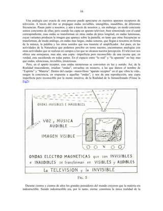 Una analogía casi exacta de este proceso puede apreciarse en nuestros aparatos receptores de
televisión. A través del éter se propagan ondas invisibles, intangibles, inaudibles, de diferentes
frecuencias. Pasan junto a nosotros, y aún a través de nosotros y, sin embargo, en modo conciente
somos concientes de ellas; pero cuando las capta un aparato televisor, bien sintonizado con el canal
correspondiente, esas ondas se transforman en otras ondas de poca longitud, en ondas luminosas,
cuyas variantes producen la imagen que aparece sobre la pantalla, en tanto que otras frecuencias se
transforman, de modo análogo, en ondas mas largas, ondas sonoras, que llegan a nosotros en forma
de la música, la palabra y los otros sonidos que nos trasmite el amplificador. Así pues, en las
actividades de la Naturaleza que podemos percibir en torno nuestro, encontramos analogías con
otras actividades que se realizan en campos a los que no alcanza nuestra percepción. El televisor nos
ofrece una semejanza, mas aún, una copia –imperfecta pero reconocible- de una escena que, en
verdad, esta sucediendo en todas partes. En el espacio entre “lo real” y “lo aparente” no hay mas
que ondas, silenciosas, invisibles, misteriosas.
Pero, en el aparto receptor, esas ondas misteriosas se convierten en luz y sonido. Así, de la
Realidad trascendente, irradian “ondas”, envueltas en misterio, a las que damos el nombre de
“Espíritu” y “Materia”. Dentro del cuerpo –maravilloso “aparato receptor” en el que vibra la vida-,
surgen la conciencia, en respuesta a aquellas “ondas”, y nos da una reproducción, una copia
imperfecta pero reconocible por la mente intuitiva, de la Realidad de lo Inmanifestado (Véase la
Fig5)
Durante cientos y cientos de años los grandes pensadores del mundo creyeron que la materia era
indestructible. Siendo indestructible era, por lo tanto, eterna: constituía la única realidad de la
16
 